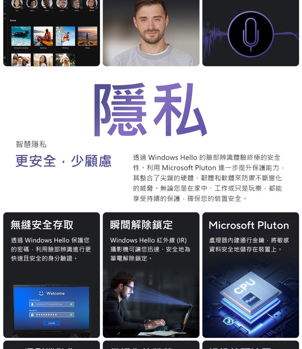 智慧隱私隱私更安全少顧慮無縫安全存取透過 Windows Hello 保護您的密碼,利用臉部辨識進行更快速且安全的身分驗證。透過 Windows Hello 的臉部辨識體驗終極的安全性。利用 Microsoft Pluton 進一步提升保護能力,其整合了尖端的硬體、韌體和軟體來防禦不斷變化的威脅。無論您是在家中、工作或只是玩樂,都能享受持續的保護,確保您的裝置安全。瞬間解除鎖定Windows Hello 紅外線 (IR)攝影機可讓您迅速、安全地為筆電解除鎖定。Microsoft Pluton處理器通行金鑰,將敏感資料安全地儲存在裝置上。Welcome ASUSALAPTOP  LOGINCPUPluton