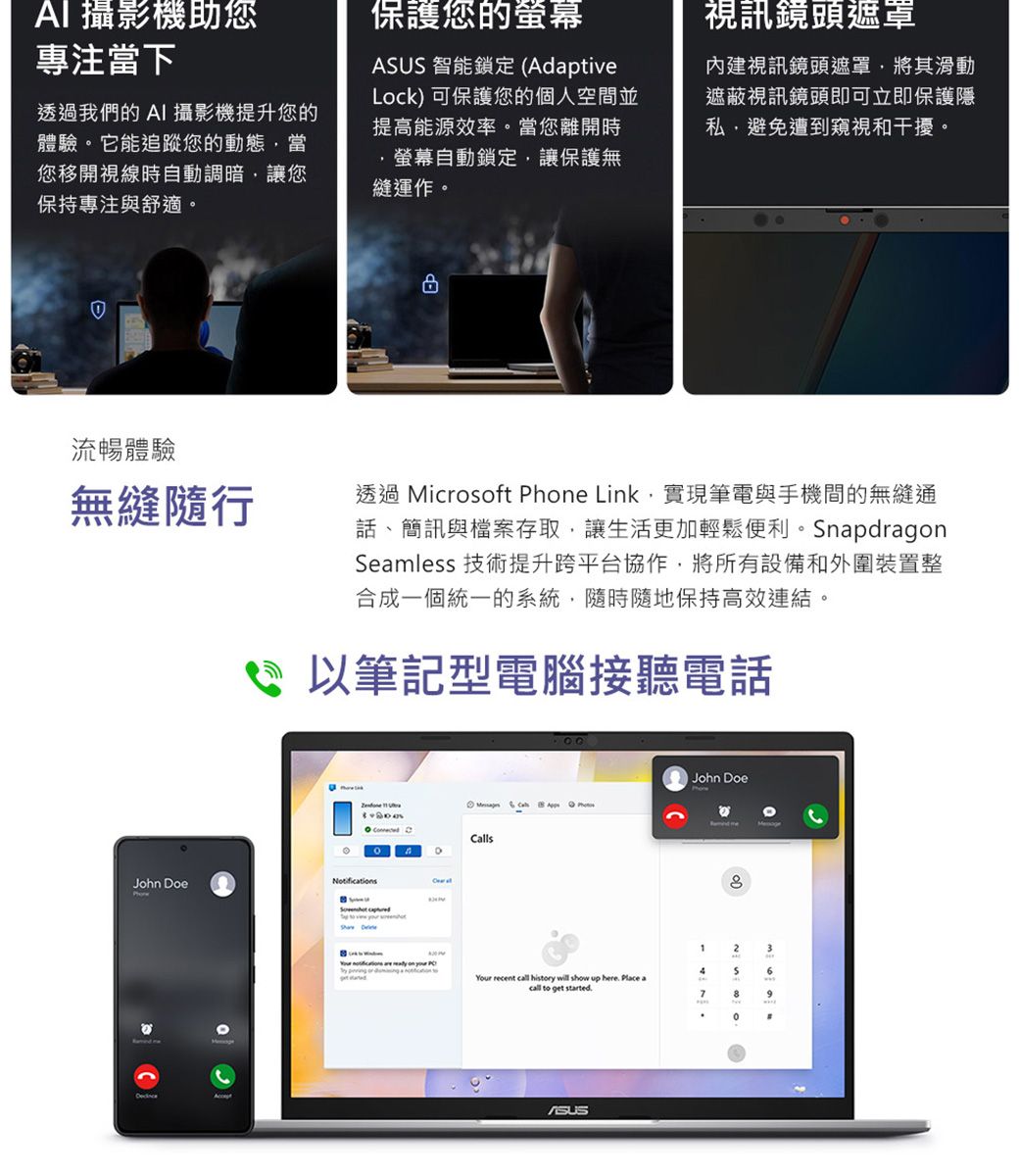 攝影機助您專注當下透我們的I 攝影機提升您的體驗它能追蹤您的動態當您移開視線時自動調暗讓您保持專注與舒適。保護您的螢幕 智能鎖定 (AdaptiveLock) 可保護您的個人空並提高能源效率。當您離開時螢幕自動鎖定讓保護無縫運作。視訊鏡頭遮罩內建視訊鏡頭遮罩,將其滑動遮蔽視訊鏡頭即可立即保護隱私,避免遭到窺視和干擾。流暢體驗無縫隨行過透過 icrosoft Phe Link,實現筆電與手機間的無縫通話、簡訊與檔案存取,讓生活更加輕鬆便利。SnapdragonSeamless 技術提升跨平台協作,將所有設備和外圍裝置整合成一個統一的系統,隨時隨地保持高效連結。以筆記型電腦接聽電話John oeNotifiAcceptJohn oeM 。 CallsD  D12A3 cations   on      6Your recent call history will show up here Place acall to get started.789ASUS