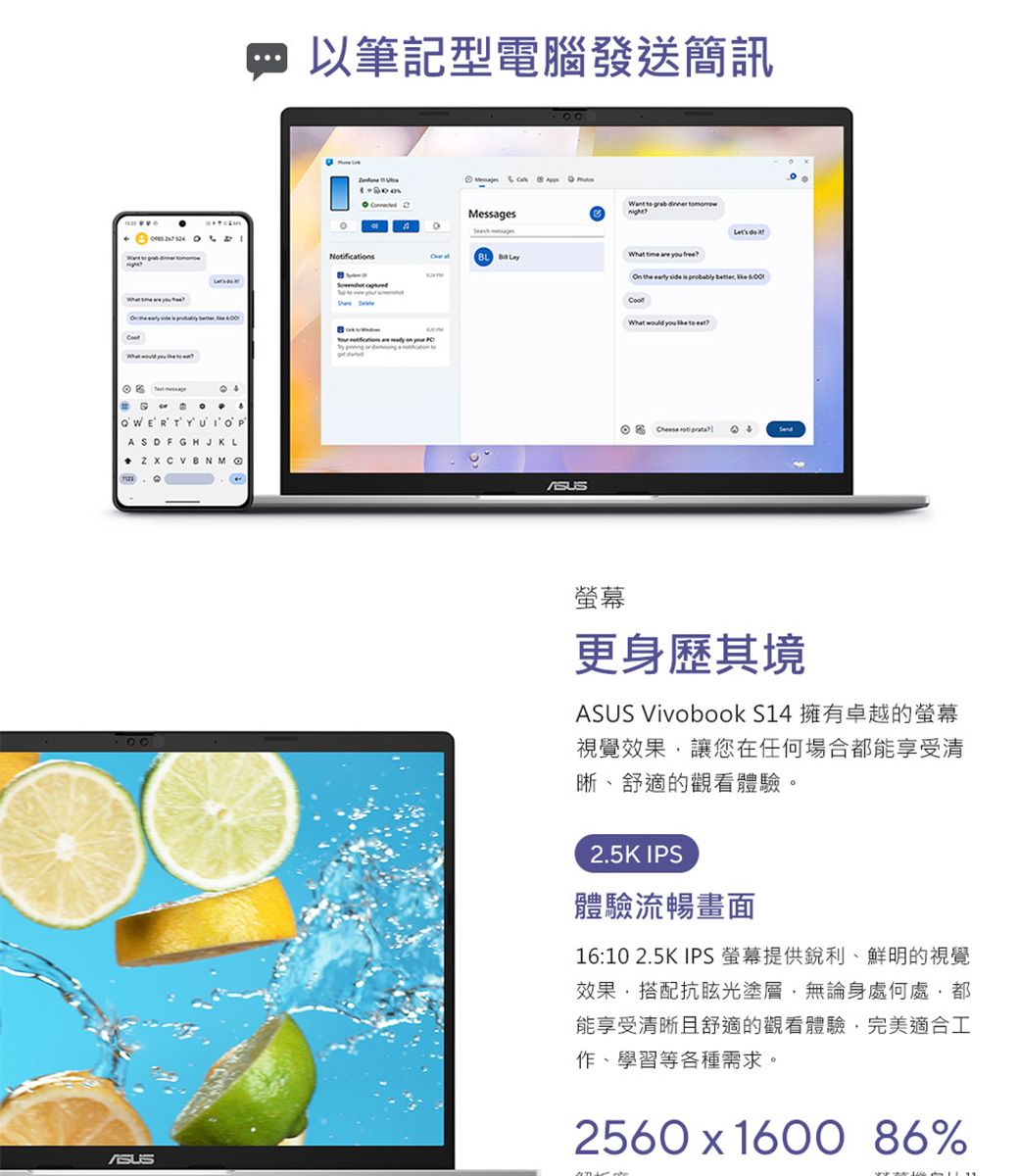 以筆記型電腦發送簡訊  Notificat       Messages          BL           on         OWERTYUIOASDFGH J K LPOn the   is probably What would you    Cheese  螢幕更身歷其境ASUS Vivobook S14 擁有卓越的螢幕視覺效果讓您在任何場合都能享受清晰、舒適的觀看體驗。2.5K IPS體驗流暢畫面16:10 2.5K IPS螢幕提供銳利、鮮明的視覺效果搭配抗眩光塗層無論身處何處都能享受清晰且舒適的觀看體驗,完美適合工作、學習等各種需求。2560  1600 86%