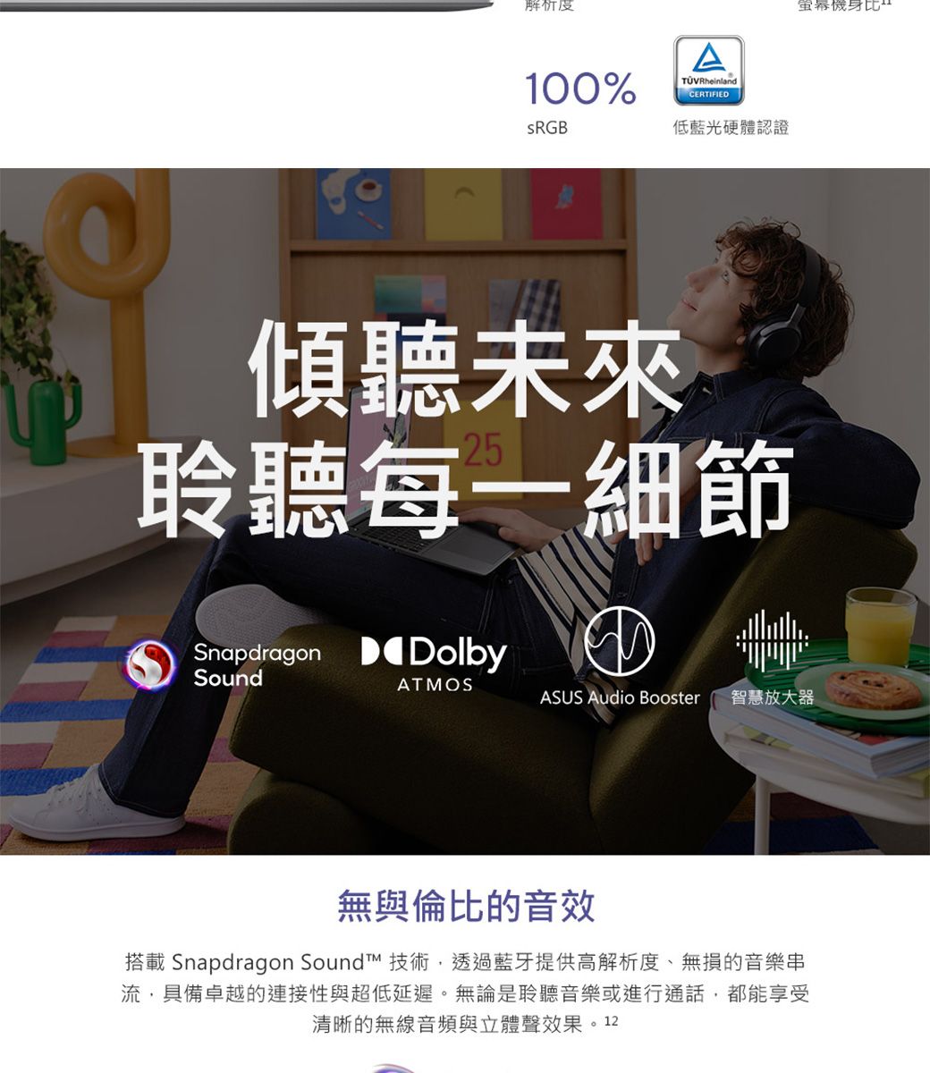 解析度100%sRGBATÜVRheinlandCERTIFIED低藍光硬體認證傾聽未來聆聽每一細節Snapdragon DolbySoundATMOSASUS Audio Booster 智慧放大器無與倫比的音效搭載 Snapdragon Soundt™ 技術,透過藍牙提供高解析度、無損的音樂串流,具備卓越的連接性與超低延遲。無論是聆聽音樂或進行通話,都能享受清晰的無線音頻與立體聲效果。12機身比
