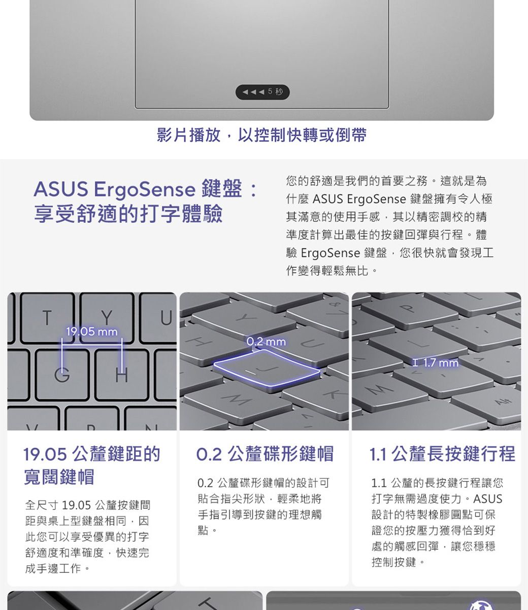 5秒影片播放以控制快轉或倒帶ASUS ErgoSense 鍵盤:享受舒適的打字體驗您的舒適是我們的首要之務。這就是為什麼 ASUS ErgoSense 鍵盤擁有令人極其滿意的使用手感其以精密調校的精準度計算出最佳的按鍵回彈與行程。體驗 ErgoSense 鍵盤,您很快就會發現工作變得輕鬆無比。T19.05 0.2 mm 1.7 mm19.05 公釐鍵距的寬闊鍵帽全尺寸19.05公釐按鍵間距與桌上型鍵盤相同,因此您可以享受優異的打字舒適度和準確度,快速完成手邊工作。O.2 公釐碟形鍵帽0.2 公釐碟形鍵帽的設計可貼合指尖形狀,輕柔地將手指引導到按鍵的理想觸點。1.1 公釐長按鍵行程1.1 公釐的長按鍵行程讓您打字無需過度使力。ASUS設計的特製橡膠圓點可保證您的按壓力獲得恰到好處的觸感回彈,讓您穩穩控制按鍵。