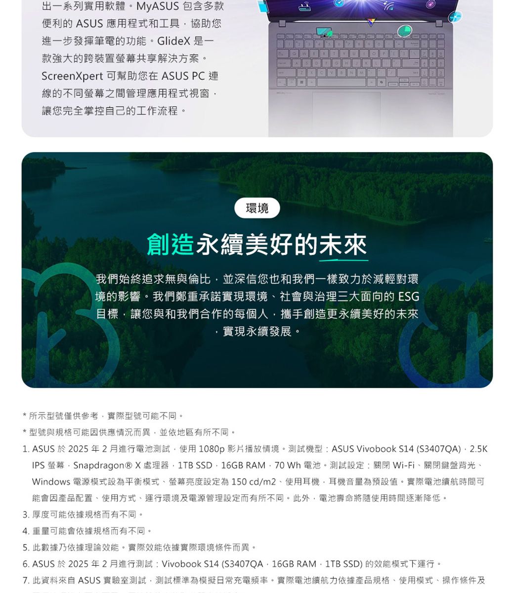 出一系列實用軟體。MyASS 包含多款便利的 ASUS 應用程式和工具協助您進一步發揮筆電的功能。Glide 是一款強大的跨裝置共享解決方案。ScreenXpert 可幫助您在 ASUS PC連線的不同螢幕之間管理應用程式視窗讓您完全掌控自己的工作流程。TUM環境創造永續美好的未來我們始終追求無與倫比並深信您也和我們一樣致力於減輕對環境的影響。我們鄭重承諾實現環境社會與治理三大面向的 ESG目標讓您與和我們合作的每個人攜手創造更永續美好的未來實現永續發展。*所示型號僅供參考實際型號可能不同。*型號與規格可能因供應情況而異並依地區有所不同。1. ASUS 於2025年2月進行電池測試使用1080p影片播放情境。測試機型:ASUS Vivobook S14 (S3407QA),2.5KIPS 螢幕Snapdragon® X處理器,  SSD16GB RAM, 70 Wh電池。測試設定:關閉Wi-Fi、關閉鍵盤背光、Windows 電源模式設為平衡模式、螢幕亮度設定為150cd/m2、使用耳機,耳機音量為預設值。實際電池續航時間可能會因產品配置、使用方式、運行環境及電源管理設定而有所不同。此外,電池壽命將隨使用時間逐漸降低。3. 厚度可能依據規格而有不同。4. 重量可能會依據規格而有不同。5. 此數據乃依據理論效能。實際效能依據實際環境條件而異。6. ASUS 於2025年2月進行測試: Vivobook S14 (S3407QA16GB RAM 1TB SSD) 的效能模式下運行。7. 此資料來自 ASUS 實驗室測試,測試標準為模擬日常充電頻率。實際電池續航力依據產品規格、使用模式、操作條件及