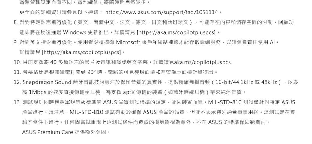 電源管理設定而有不同電池續航力將隨時間自然減少更全面的詳細資訊請參見以下連結https://www.asus.com/support/faq/10511148. 針對特定語言進行優化(英文、簡體中文、法文、德文、日文和西班牙文)。可能存在内容和儲存空間的限制。回顧功能即將在稍後通過 Windows 更新推出。詳情 [https://aka.ms/copilotpluspcs 。9. 針對英文指令進行優化。使用者必須擁有 Microsoft 和網路連線才能存取雲端服務以確保負責任使用。詳情請見 [https://aka.ms/copilotpluspcs] 。10. 目前支援將 40多種語言的影片及音訊翻譯成英文字幕。詳情請見aka.ms/copilotpluspcs.11. 螢幕佔比是根據筆電打開到90°時電腦的可見機身面積和有效顯示面積計算得出。12. Snapdragon Sound 藍牙音訊技術專注於保留音質的真實性,提供精確無損音頻(16-bit/44.1kHz或48kHz),以高1Mbps的速度直接至耳機,為支援aptX傳輸的裝置(如藍牙無線耳機)帶來純淨音質。13. 測試規則同時包括軍規等級標準與 ASUS 品質測試標準的規定,並因裝置而異。MIL-STD-810 測試僅針對特定 ASUS產品進行。請注意:MIL-STD-810 測試有助於確保 ASUS 產品的品質,但並不表示特別適合軍事用途。該測試是在實驗室條件下進行。任何因嘗試重現上述測試條件而造成的損壞將視為意外,不在ASUS 的標準保固範圍內。ASUS Premium Care 提供額外保固。