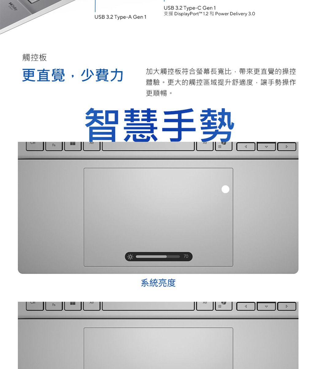 觸控板USB 3.2 Type-C Gen1支援 isplayPort™ 1.2 和 Power Delivery 3.0USB 3.2 Type-A Gen1更直覺,少費力加大觸控板符合螢幕長寬比,帶來更直覺的操控體驗。更大的觸控區域提升舒適度,讓手勢操作更順暢。智慧手勢系統亮度70D
