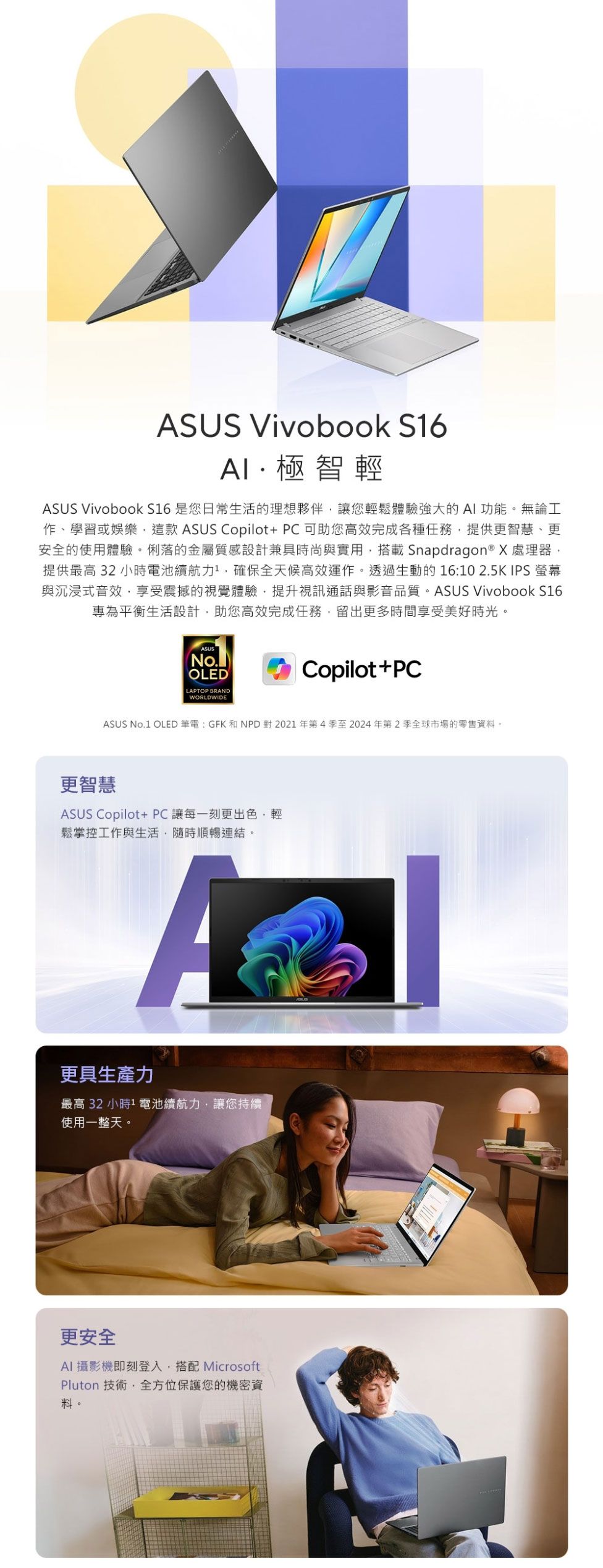 ASUS Vivobook S6極智輕ASUS Vivobook S16 是您日常生活的理想夥伴讓您輕鬆體驗強大的AI功能。無論工作學習或娛樂這款 ASUS Copilot+PC可助您高效完成各種任務提供更智慧、更安全的使用體驗。俐落的金屬質感設計兼具時尚與實用搭載Snapdragon® X處理器提供最高32小時電池續航力,確保全天候高效運作。透過生動的16102.5K IPS 螢幕與沉浸式音效,享受震撼的視覺體驗,提升視訊通話與影音品質。ASUS Vivobook S16專為平衡生活設計,助您高效完成任務,留出更多時間享受美好時光。ASUSNo.OLEDLAPTOP BRANDWORLDWIDECopilot+PCASUS No.1 OLED筆電:GFK和NPD對2021年第4季至2024年第2季全球市場的零售資料。更智慧ASUS Copilot+ PC 讓每一刻更出色,輕鬆掌控工作與生活,隨時順暢連結。A更具生產力最高 32 小時1 電池續航力,讓您持續使用一整天。更安全AI攝影機即刻登入,搭配 MicrosoftPluton 技術,全方位保護您的機密資料。