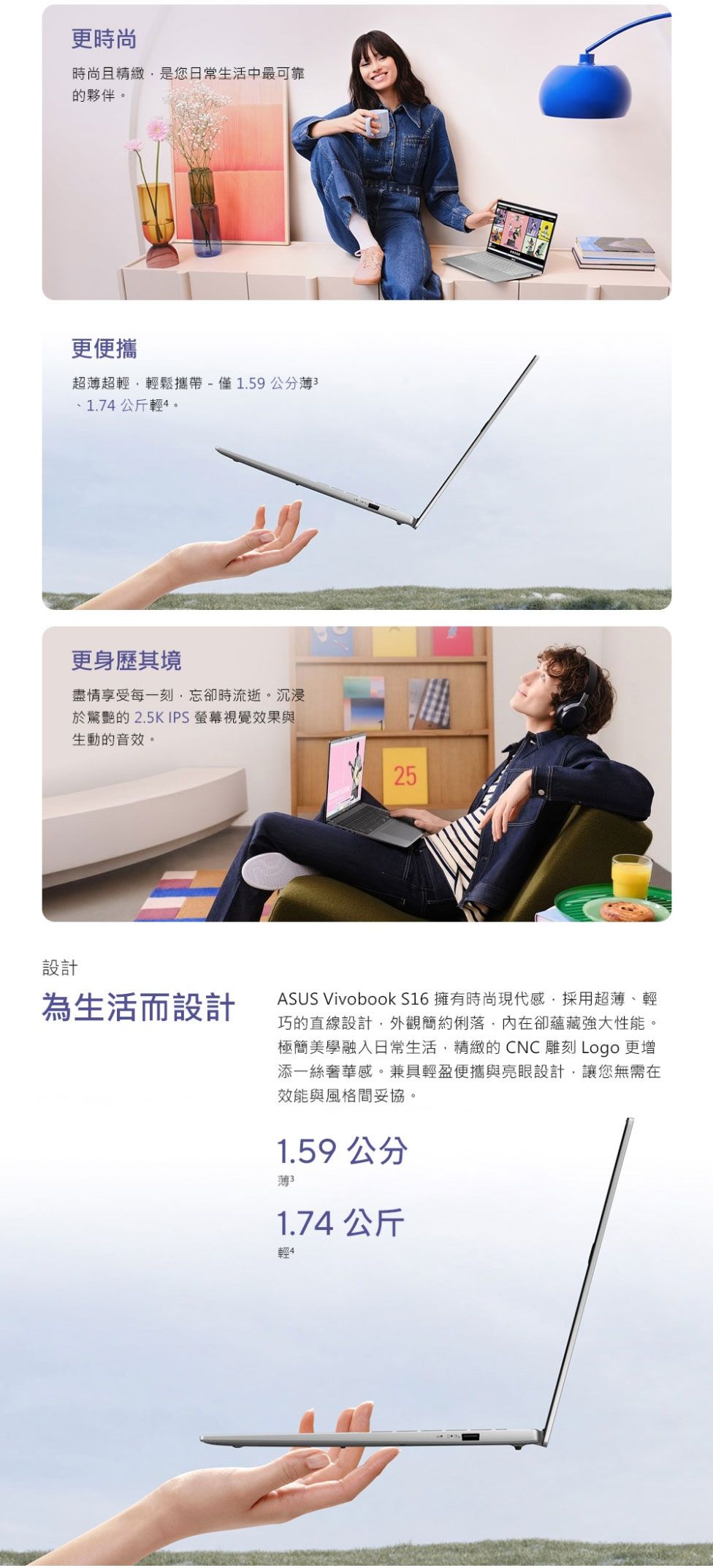 設計更時尚時尚且精緻是您日常生活中最可靠的夥伴。更便攜超超輕輕鬆攜帶-僅1.59公分薄31.7公斤輕4。更身歷其境盡情享受每一刻忘卻時流逝。沉浸於驚艷的2.5K IPS 視覺效果與生動的音效。25為生活而設計ASUS Vivobook S16 擁有時尚現代感採用超薄、輕巧的直線設計外觀簡約俐落,內在卻蘊藏強大性能。極簡美學融入日常生活,精緻的CNC 雕刻 Logo 更增添一絲奢華感。兼具輕盈便攜與亮眼設計,讓您無需在效能與風格間妥協。1.59 公分薄 31.74 公斤輕4