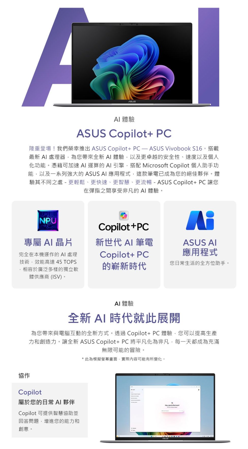 A 體驗US Copilot+ PC隆重登場!我們榮幸推出 ASUS Copilot+PC—ASUS Vivobook S16。搭載最新  處理器為您帶來全新體驗以及更卓越的安全性、速度以及個人化功能。憑藉可加速AI 運算的AI 引擎搭配 Microsoft Copilot 個人助手功能以及一系列強大的 ASUS AI 應用程式這款筆電已成為您的絕佳夥伴。體驗其不同之處-更輕鬆、更快速、更智慧、更流暢 - ASUS Copilot+ PC 讓您在彈指之間享受非凡的AI體驗。NPUCopilot+PCAS專屬AI晶片新世代 AI 筆電ASUS AI完全在本機運作的AI 處理技術,效能高達 45 TOPS,相容於廣泛多樣的獨立體供應商(ISV)。Copilot+ PC應用程式的嶄新時代您日常生活的全方位助手。AI 體驗全新AI 時代就此展開為您帶來與電腦互動的全新方式。透過Copilot+PC體驗,您可以提高生產力和創造力。讓全新 ASUS Copilot+PC將平凡化為非凡,每一天都成為充滿無限可能的冒險。協作Copilot屬於您的日常 AI 夥伴Copilot可提供智慧協助並回答問題,增進您的能力和創意。* 此為模擬螢幕畫面,實際內容可能有所變化。