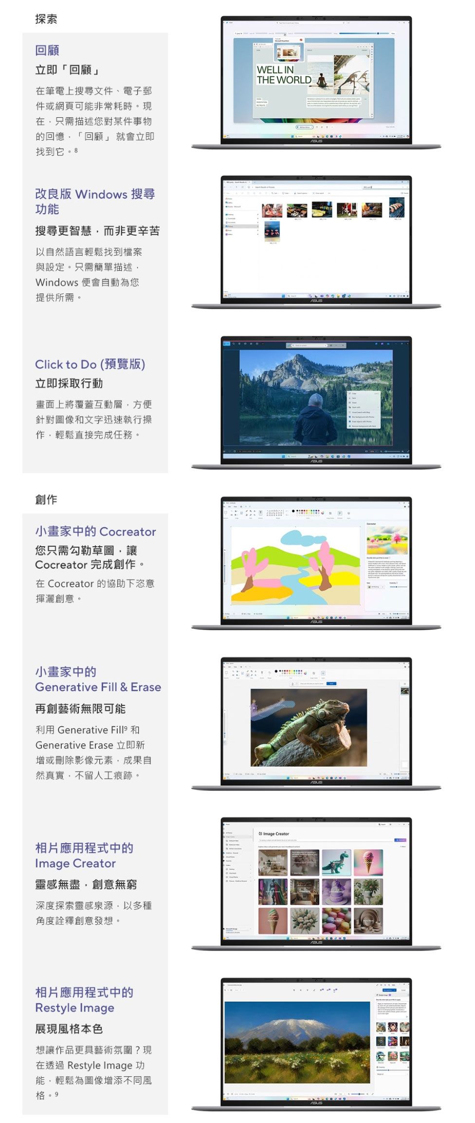 探索回顧立即「回顧」筆電上搜尋文件、電子郵件或網頁可非常耗時。現在只需描述您對某件事物的回憶「回顧」 就會立即找到它。 WELL INTHE WORLD改良版 Windows 搜尋功能搜尋更智慧而非更辛苦以自然語言輕鬆找到檔案與設定。只需簡單描述Windows 便會自動為您提供所需。Click to Do (預覽版)立即採取行動畫面上將覆蓋互動層方便針對圖像文字迅速執行操輕鬆直接完成任務。創作小畫家中的Cocreator您只需勾勒草圖讓Cocreator 完成創作。在 Cocreator 的協助下恣意揮灑創意。小畫家中的Generative Fill & Erase再創藝術無限可能利用 Generative  和Generative Erase 立即新增或刪除影像元素成果自然真實,不留人工痕跡。相片應用程式中的Image Creator靈感無盡,創意無窮深度探索靈感泉源,以多種角度詮釋創意發想。Image Creator相片應用程式中的Restyle Image展現風格本色想讓作品更具藝術氛圍?現在透過 Restyle Image 功能,輕鬆為圖像增添不同風格