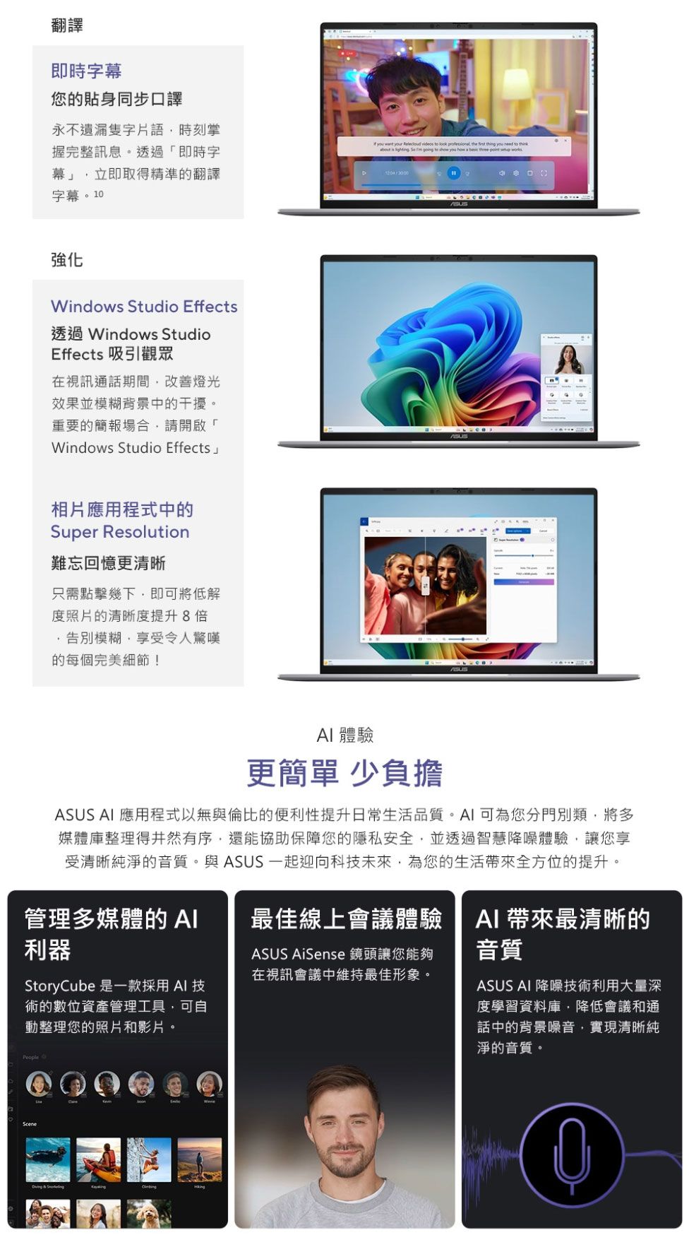 翻譯即時字幕您的貼身同步口譯永不遺漏隻字片語時刻掌握完整訊息。透過「即時字幕」立即取得精準的翻譯字幕。10  your  videos      thing you  to think     to s you how     強化Windows Studio Effects透過 Windows StudioEffects 吸引觀眾在視訊通話期間改善燈光效果並模糊背景中的干擾。重要的簡報場合請開啟「Windows Studio Effects相片應用程式中的Super Resolution難忘回憶更清晰只需點擊幾下,即可將低解度照片的清晰度提升8倍模糊,享受令人驚嘆的每個完美細節! 體驗更簡單 少負擔ASUS  應用程式以無與倫比的便利性提升日常生活品質。AI可為您分門別類,將多媒體庫整理得井然有序,還能協助保障您的隱私安全,並透過智慧降噪體驗,讓您享受清晰純淨的音質。與ASUS 一起迎向科未來,為您的生活全方位的提升。管理多媒體的 AI利器最佳線上會議體驗ASUS AiSense 鏡頭讓您能夠在視訊會議中維持最佳形象。StoryCube 是一款採用AI 技術的數位資產管理工具,可自動整理您的照片和影片。AI 帶來最清晰的音質ASUS AI 降噪技術利用大量深度學習資料庫,降低會議和通話中的背景噪音,實現清晰純淨的音質。People