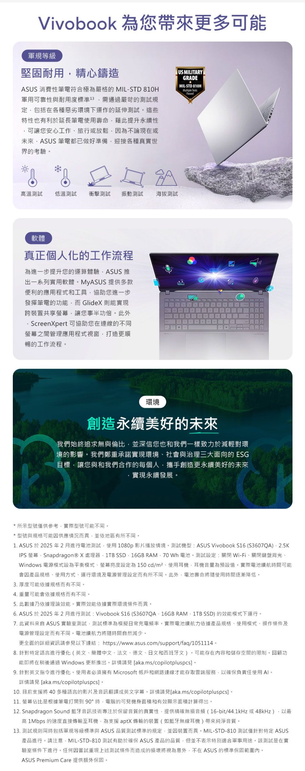 Vivobook 為您帶來更多可能軍規等級堅固耐用精心鑄造ASUS 消費性筆電符合極為嚴格的 MIL-STD 810H軍用可靠性與耐用度標準13通過嚴苛的測試規包括在各種惡劣環境下運作的延伸測試這些特性也有利於延長筆電使用壽命藉此提升永續性可讓您安心工作旅行或放鬆因為不論現在或未來ASUS 筆電都已做好準備迎接各種真實世界的考驗US MILITARGRADEMIL-STD 810HMultiple TestsPassed高溫測試低溫測試 衝擊測試振動測試海拔測試軟體真正個人化的工作流程為進一步提升您的運算體驗ASUS 推出一系列實用軟體MyASUS 提供多款便利的應用程式和工具協助您進一步發揮筆電的功能而GlideX則能實現跨裝置共享讓您事半功倍。此外 ScreenXpert可協助您在連線的不同螢幕之間管理應用程式視窗打造更順暢的工作流程。Y環境創造永續美好的未來我們始終追求無與倫比並深信您也和我們一樣致力於減輕對環境的影響。我們鄭重承諾實現環境社會與治理三大面向的 ESG目標讓您與和我們合作的每個人攜手創造更永續美好的未來實現永續發展。*所示型號僅供參考實際型號可能不同。*型號與規格可能因供應情況而異並依地區有所不同。1. ASUS 於2025年2月進行電池測試使用1080p影片播放情境。測試機型:ASUS VivoBook S16 (S3607QA)IPS 螢幕Snapdragon® X處理器1TB SSD,16GB RAM, 70 Wh電池。測試設定:關閉Wi-Fi、關閉鍵盤背光、Windows 電源模式設為平衡模式、螢幕亮度設定為150cd/m²、使用耳機,耳機音量為預設值。實際電池續航時間可能會因產品規格、使用方式、運行環境及電源管理設定而有所不同。此外,電池壽命將使用時間逐漸降低。3. 厚度可能依據規格而有不同。4. 重量可能會依據規格而有不同。5. 此數據乃依據理論效能。實際效能依據實際環境條件而異。6. ASUS 於2025 年 2 月進行測試: Vivobook S16 (S3607QA16GB RAM, 1TB SSD) 的效能模式下運行。7. 此資料來自 ASUS 實驗室測試,測試標準為模擬日常充電頻率。實際電池續航力依據產品規格、使用模式、操作條件及電源管理設定而有不同。電池續航力將隨時間自然減少。更全面的詳細資訊請參見以下連結:https://www.asus.com/support/faq/1051114。8. 針對特定語言進行優化(英文、簡體中文、法文、德文、日文和西班牙文)。可能存在内容和儲存空間的限制。回顧功能即將在稍後通過 Windows 更新推出。詳情 [aka.ms/copilotpluspcs 。9. 針對英文指令進行優化。使用者必須擁有 Microsoft 帳戶和網路連線才能存取雲端服務,以確保負責任使用。詳情請見 [aka.ms/copilotpluspcs] 。10. 目前支援將 40 多種語言的影片及音訊翻譯成英文字幕。詳情請見[aka.ms/copilotpluspcs]。11. 螢幕佔比是根據筆電打開到90°時,電腦的可見機身面積和有效顯示面積計算得出。12. Snapdragon Sound 藍牙音訊技術專注於保留音質的真實性,提供精確無損音頻(16-bit/44.1kHz或48kHz),以高 1Mbps 的速度直接傳輸至耳機,為支援aptX傳輸的裝置(如藍牙無線耳機)帶來純淨音質。13. 測試規則同時包括軍規等級標準與 ASUS 品質測試標準的規定,並因裝置而異。MIL-STD-810 測試僅針對特定 ASUS產品進行。請注意,MIL-STD-810 測試有助於確保 ASUS 產品的品質,但並不表示特別適合軍事用途。該測試是在實驗室條件下進行。任何因嘗試重現上述測試條件而造成的損壞將視為意外,不在ASUS 的標準保固範圍內。ASUS Premium Care 提供額外保固。
