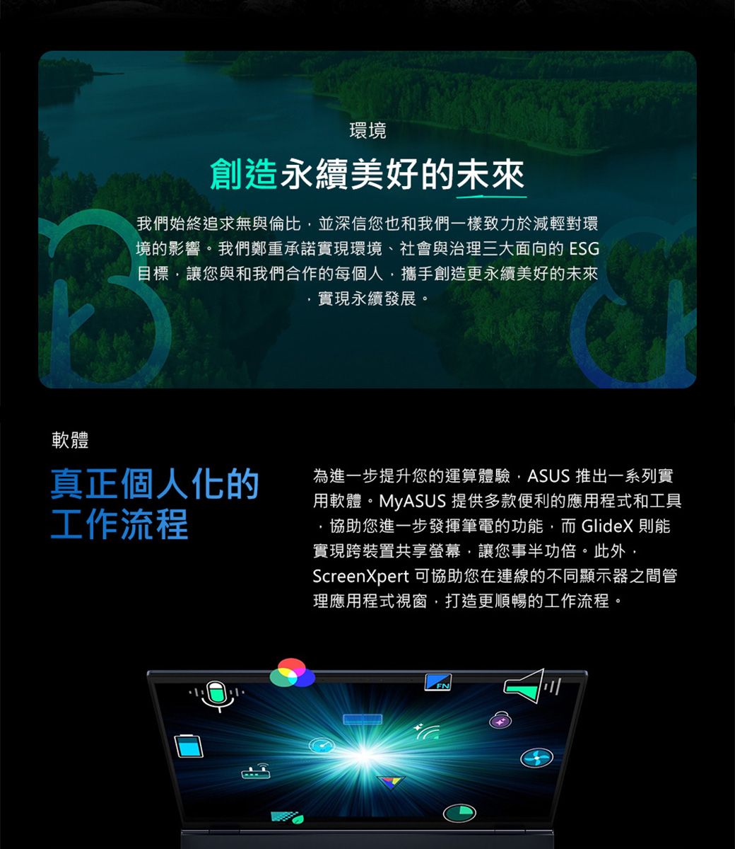 軟體環境創造永續美好的未來我們始終追求無與倫比並深信您也和我們一樣致力於減輕對環境的影響。我們鄭重承諾實現環境、社會與治理三大面向的 ESG目標讓您與和我們合作的每個人攜手創造更永續美好的未來實現永續發展。真正個人化的工作流程為進一步提升您的運算體驗ASUS 推出一系列實用軟體。MyASUS 提供多款便利的應用程式和工具協助您進一步發揮筆電的功能,而GlideX 則能實現跨裝置共享螢幕,讓您事半功倍。此外,ScreenXpert可協助您在連線的不同顯示器之間管理應用程式視窗,打造更順暢的工作流程。
