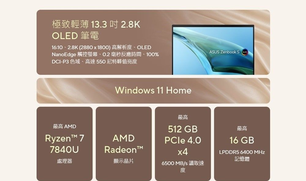 極致輕薄 13.3  2.8KOLED 筆電16:102.8K (2880x1800)高解析OLEDNanoEdge 觸控螢幕、0.2毫秒反應時間、100%DCI-P3 色域、高達550尼特峰值亮度Windows 11 HomeASUS Zenbook S最高512 GB最高 AMD 77840UAMDPCle 4.0x4Radeon處理器顯示晶片6500 MB/s 讀取速度最高16 GBLPDDR5 6400 MHz記憶體
