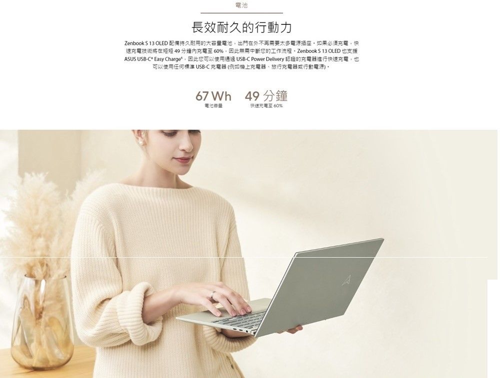 電池長效耐久的行動力Zenbook  13 OLED 配備持久耐用的大容量電池出門在外不再需要太多電源插座如果必須充電快速充電技術將在短短49充電至60%因此無需中斷您的工作流程,Zenbook S 13 OLED 也支援ASUS USB-C Easy Charge,因此您可以使用通過 USB-C Power Delivery 認證的充電器進行快速充電,也可以使用任何標準USB-C充電器(例如機上充電器、旅行充電器行動電源)67 Wh 49 分鐘電池容量快速充電至 60%