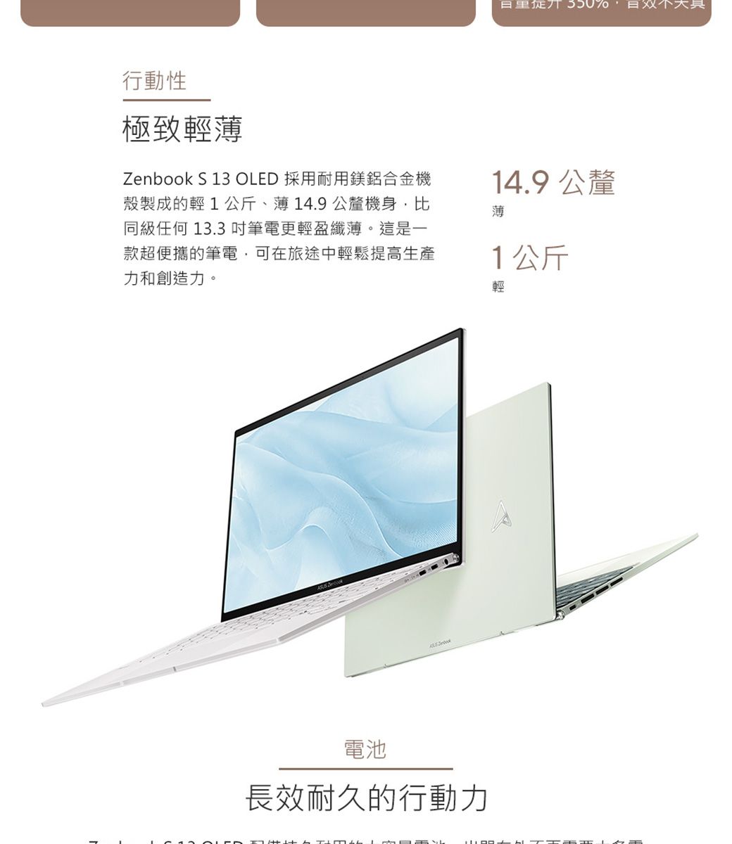 350%行動性極致輕薄Zenbook S 13 OLED 採用耐用鎂鋁合金機殼製成的輕1公斤、薄14.9公釐機身比同級任何 13.3吋筆電更輕盈纖薄。這是一款超便攜的筆電,可在旅途中輕鬆提高生產力和創造力。14.9 公釐薄1公斤輕電池長效耐久的行動力