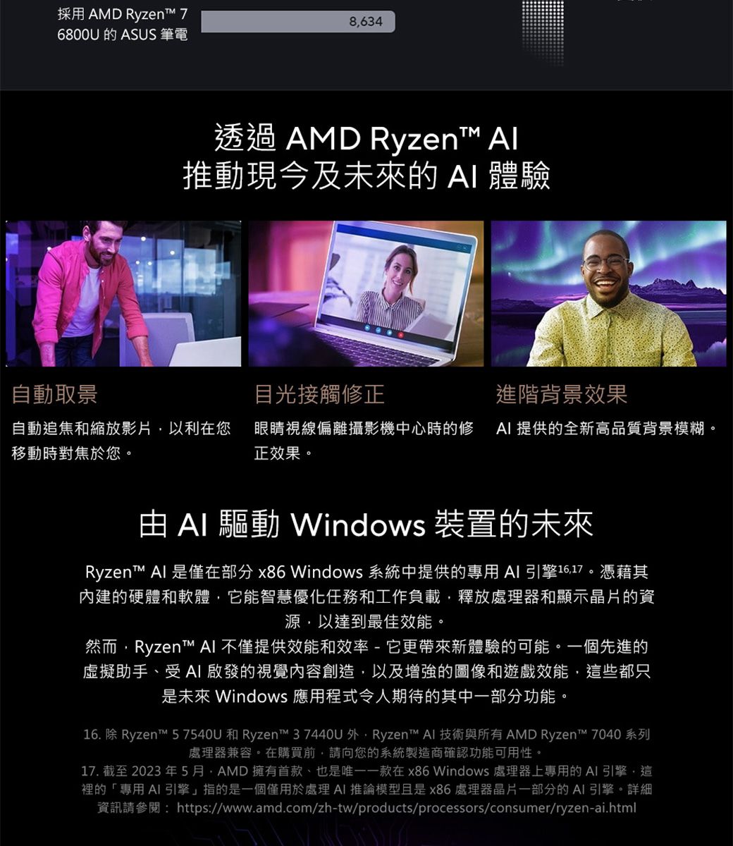 採用 AMD Ryzen 76800U 的 ASUS 筆電8634透過 AMD Ryzen 推動現今及未來的  體驗自動取景目光接觸修正進階背景效果自動追焦和縮放影片以利在您移動時對焦於您。眼睛視線偏離攝影機中心時的修  提供的全新高品質背景模糊。正效果。   Windows 裝置的未來Ryzen™ Al 是僅在部分 x86 Windows 系統中提供的專用  引擎1617。憑藉其內建的硬體和軟體,它能智慧優化任務和工作負載,釋放處理器和顯示晶片的資源,以達到最佳效能。然而,Ryzent™ AI 不僅提供效能和效率-它更帶來新體驗的可能。一個先進的虛擬助手、受AI啟發的視覺內容創造,以及增強的圖像和遊戲效能,這些都只是未來 Windows 應用程式令人期待的其中一部分功能。16. 除 Ryzen™ 57540U 和 Ryzen™ 37440U 外,Ryzen™ AI 技術與所有 AMD Ryzen™ 7040 系列處理器兼容。在購買前,請向您的系統製造商確認功能可用性。17. 截至2023年5月AMD擁有首款、也是唯一一款在x86 Windows 處理器上專用的AI引擎,這裡的「專用AI 引擎」指的是一個僅用於處理AI 推論模型且是x86處理器晶片一部分的AI引擎。詳細資訊請參閱:https://www.amd.com/zh-tw/products/processors/consumer/ryzen-ai.html