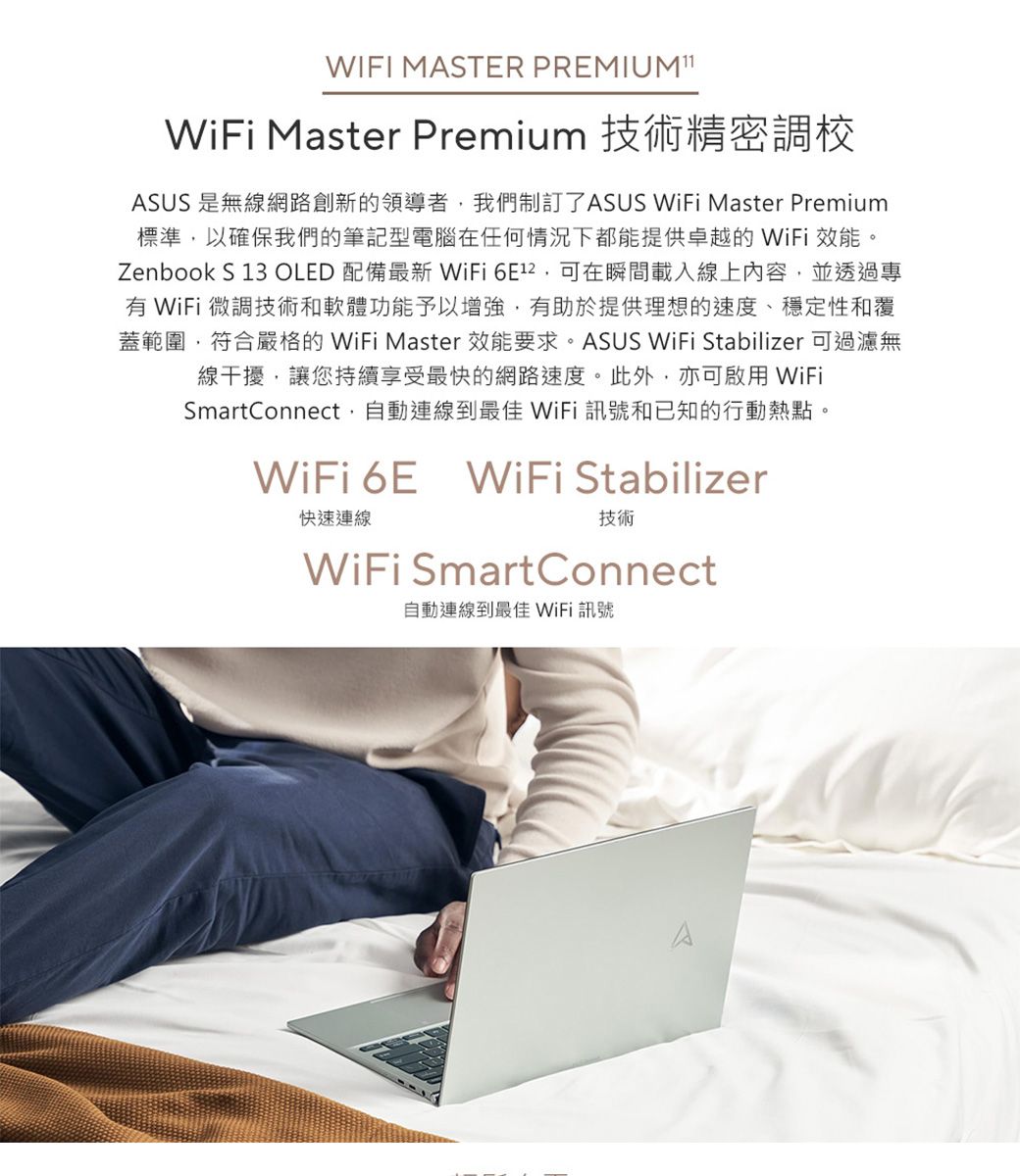 WIFI MASTER PREMIUM WiFi Master Premium 技術精密調校ASUS 是無線網路創新的領導者我們制訂了ASUS WiFi Master Premium標準以確保我們的筆記型電腦在任何情況下都能提供卓越的 WiFi 效能。Zenbook S 13 OLED 配備最新WiFi ,可在瞬間載入線上內容,並透過專有 WiFi 微調技術和軟體功能予以增強,有助於提供理想的速度、穩定性和覆蓋範圍,符合嚴格的 WiFi Master 效能要求。ASUS WiFi Stabilizer 可過濾無線干擾,讓您持續享受最快的網路速度。此外,亦可啟用WiFiSmartConnect,自動連線到最佳 WiFi 訊號和已知的行動熱點。WiFi 6E WiFi Stabilizer快速連線技術WiFi SmartConnect自動連線到最佳 WiFi 訊號A