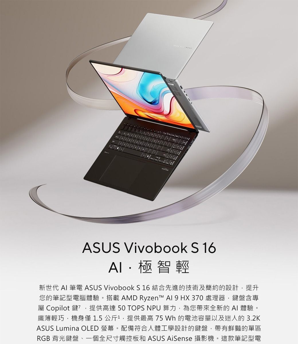 ASUS Vivobook S16極智輕新世代  筆電 ASUS Vivobook S 16 結合先進的技術及簡約的設計提升您的筆記型電腦體驗。搭載AMD Ryzen   HX 30 處理器鍵盤含專 Copilot鍵7,提供高達 50 TOPS NPU 算力,為您帶來全新的AI體驗。纖薄輕巧,機身僅1.5公斤1,提供最高75 Wh 的電池容量以及迷人的3.2KASUS Lumina OLED 螢幕。配備符合人體工學設計的鍵盤,帶有鮮豔的單區RGB背光鍵盤一個全尺寸觸控板和ASUS AiSense 攝影機。這款筆記型電