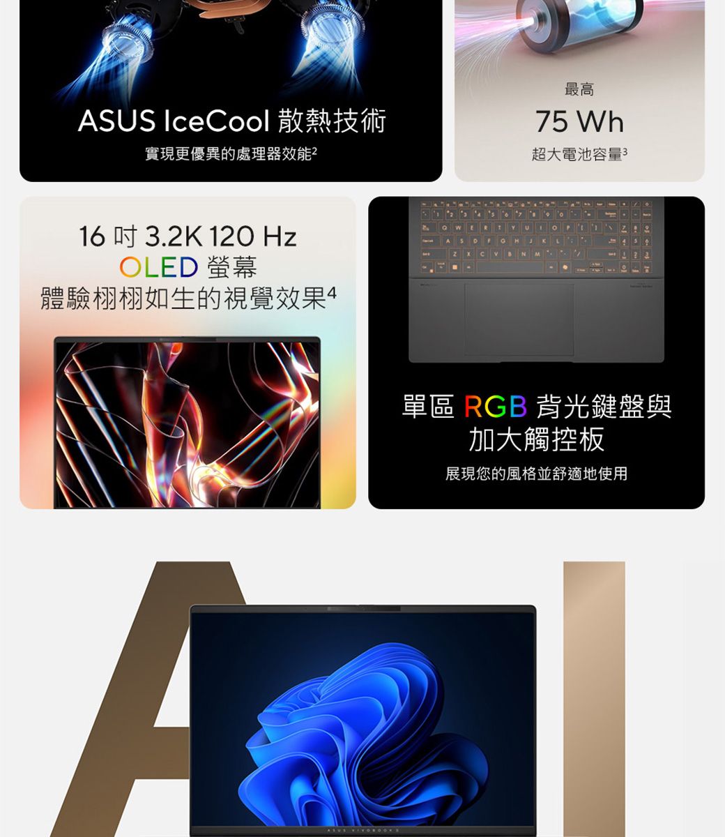 ASUS IceCool 散熱技術實現更優異的處理器效能²最高75 Wh超大電池容量316吋 3.2K 120 HzOLED 螢幕體驗栩栩如生的視覺效果AASUS B N單區 RGB 背光鍵盤與加大觸控板展現您的風格並舒適地使用