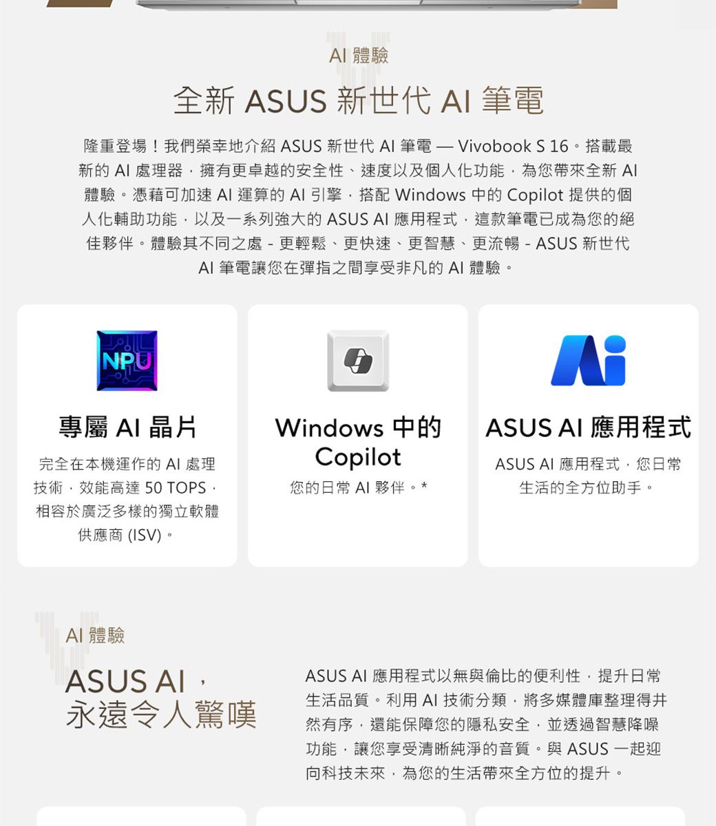 體驗 全新 US 新世代  筆電隆重登場!我們榮幸地介紹 ASUS 新世代  筆電  Vivobook S 16。搭載最新的處理器擁有更卓越的安全性、速度以及個人化功能為您帶來全新 體驗。憑藉可加速 運算的引擎搭配 Windows 中的 Copilot 提供的個人化輔助功能以及一系列強大的 ASUS AI 應用程式這款筆電已成為您的絕佳夥伴。體驗其不同之處-更輕鬆、更快速、更智慧、更流暢-ASUS新世代AI 筆電讓您在彈指之間享受非凡的AI體驗。NPU專屬 AI晶片完全在本機運作的 AI 處理技術效能高達 50 TOPS,相容於廣泛多樣的獨立軟體供應商(ISV)。ASWindows 中的CopilotASUS AI 應用程式您的日常 AI 夥伴。ASUS AI 應用程式,您日常生活的全方位助手。AI 體驗ASUS AI,永遠令人驚嘆ASUS AI 應用程式以無與倫比的便利性,提升日常生活品質。利用AI技術分類,將多媒體庫整理得井然有序,還能保障您的隱私安全,並透過智慧降噪功能,讓您享受清晰純淨的音質。與ASUS 一起迎向科技未來,為您的生活帶來全方位的提升。