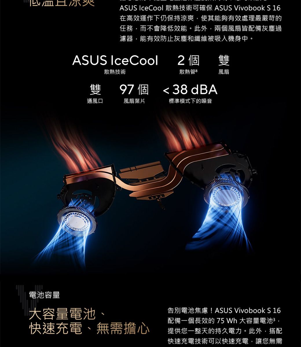 ASUS IceCool 散熱技術可確保 ASUS Vivobook S 16在高效運作下仍保持涼爽使其能夠有效處理最嚴苛的任務而不會降低效能此外,兩個風扇皆配備灰塵過濾器,能有效防止灰塵和纖維被吸入機身中,ASUS IceCool2 個雙散熱管8風扇散熱技術雙通風口風扇葉片標準模式下的噪音97 個 38 dBA。電池容量大容量電池、快速充電、無需擔心告別電池焦慮! ASUS Vivobook S 16配備一個長效的 75 Wh 大容量電池,提供您一整天的持久電力。此外,搭配快速充電技術可以快速充電,讓您無需