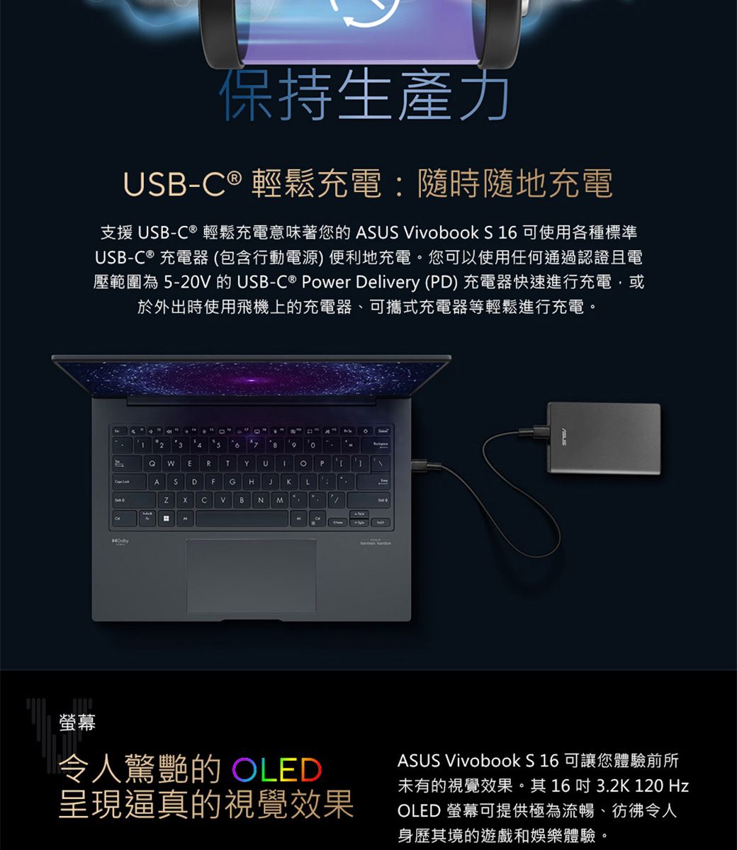 螢幕保持生產力USB-® 輕鬆充電隨時隨地充電支援 USB- ® 輕鬆充電意味著您的 SUS ivobook S 16 可使用各種標準USB-C ® 充電器(包含行動電源) 便利地充電。您可以使用任何通過認證且電壓範圍為 -20V 的USB-C® Power Delivery (PD) 充電器快速進行充電,或於外出時使用飛機上的充電器、可攜式充電器等輕鬆進行充電。23  5   E R T Y UPCADFG HJK LCVBN MA令人驚艷的 OLED呈現逼真的視覺效果ASUS Vivobook S16 可讓您體驗前所未有的視覺效果。其163.2K 120 HzOLED 螢幕可提供極為流暢、彷彿令人身歷其境的遊戲和娛樂體驗。