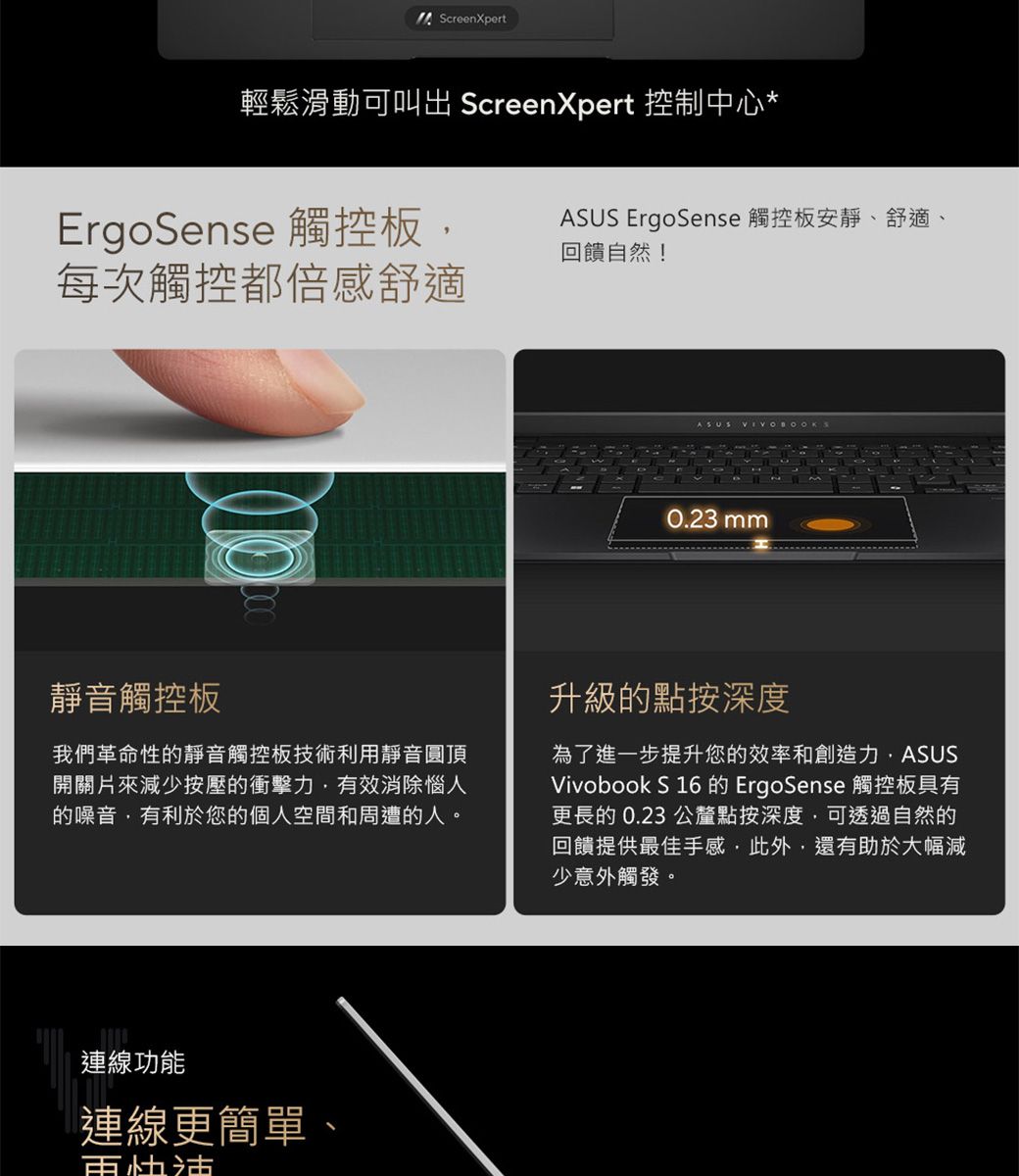 ScreenXpert輕鬆滑動可 ScreenXpert 控制中心*ErgoSense 觸控板,每次觸控都倍感舒適ASUS ErgoSense 觸控板安靜、舒適、回饋自然!靜音觸控板我們革命性的靜音觸控板技術利用靜音圓頂開關片來減少按壓的衝擊力,有效消除惱人的噪音,有利於您的個人空間和周遭的人。連線功能連線更簡單、ASUS0.23 mm升級的點按深度為了進一步提升您的效率和創造力,ASUSVivobook S 16 的 ErgoSense 觸控板具有更長的 0.23 公釐點按深度,可透過自然的回饋提供最佳手感,此外,還有助於大幅減少意外觸發