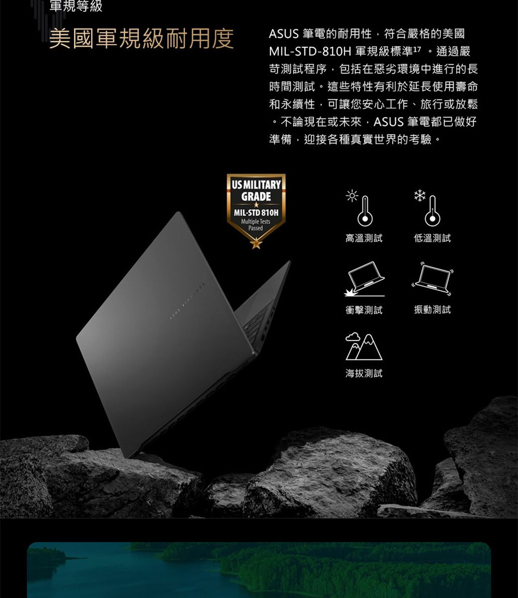 軍規等級美國軍規級耐用度ASUS 筆電的耐用性符合嚴格的美國MIL-STD-810H 軍規級標準17 通過嚴苛測試程序包括在惡劣環境中進行的長時間測試。這些特性有利於延長使用壽命和永續性可讓您安心工作、旅行或放鬆。不論現在或未來,ASUS 筆電都已做好準備,迎接各種真實世界的考驗。US MILITARYGRADEMIL-STD 810HMultiple TestsPassed高溫測試低溫測試衝擊測試振動測試海拔測試