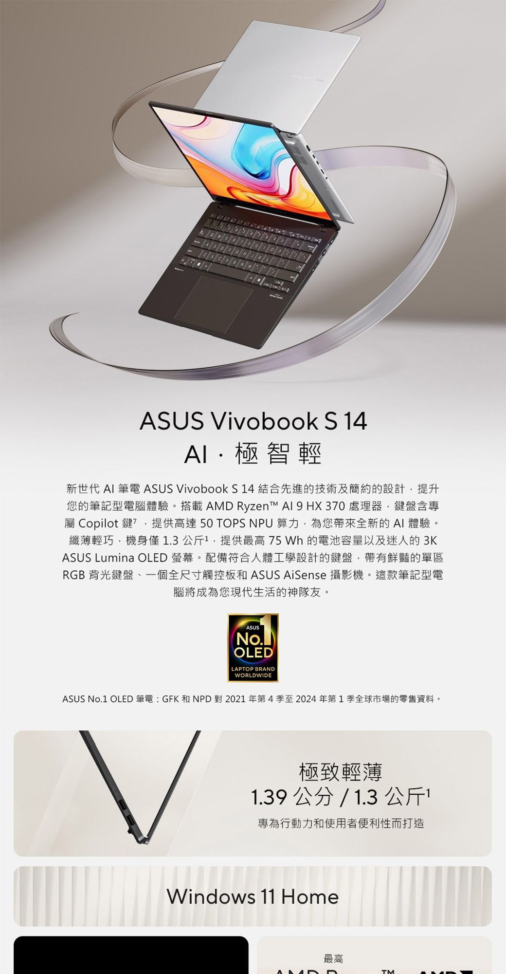 ASUS ivobook S 14極智輕新世代  筆電 ASUS VivoBook S14 結合先進的技術及簡約的設計提升您的筆記型電腦體驗。搭載AMD Ryzen   HX 30 處理器,鍵盤含專屬 Copilot 鍵7,提供高達50 TOPS NPU 算力,為您帶來全新的 AI 體驗。纖薄輕巧,機身僅1.3公斤1,提供最高 75 Wh 的電池容量以及迷人的3KASUS Lumina OLED 螢幕。配備符合人體工學設計的鍵盤,帶有鮮豔的單區RGB背光鍵盤一個全尺寸觸控板和 ASUS AiSense 攝影機。這款筆記型電腦將成為您現代生活的神隊友。ASUSNo.OLEDLAPTOP BRANDWORLDWIDEASUS No.1 OLED筆電:GFK 和NPD 對 2021年第4季至2024年第1季全球市場的零售資料。V極致輕薄1.39 公分 / 1.3 公斤專為行動力和使用者便利性而打造Windows 11 Home最高