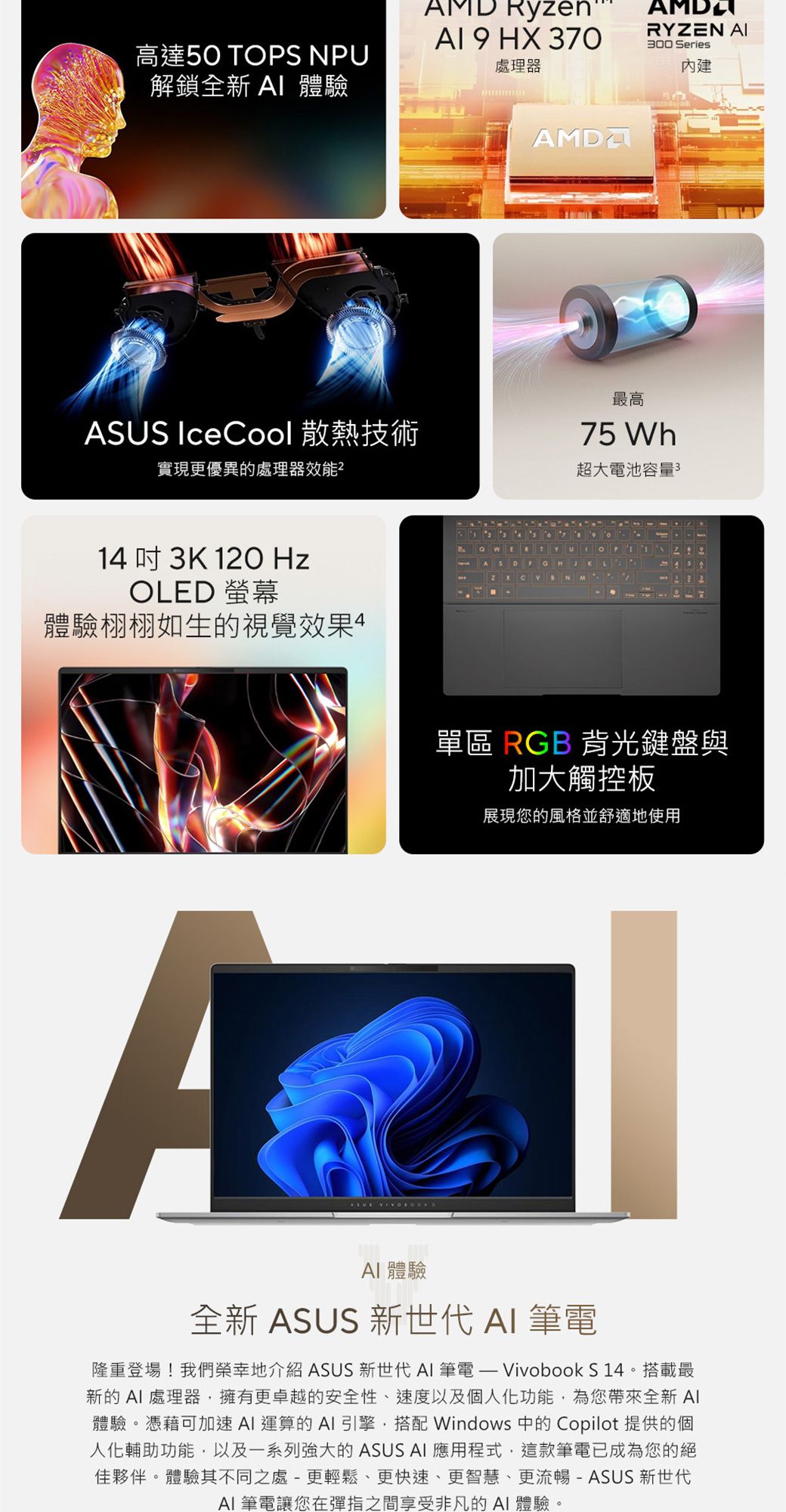 高達50 TOPS NPU解鎖全新 體驗AMD Ryzen 9 HX 370處理器RYZEN 300 Series內建ASUS IceCool 散熱技術實現更優異的處理器效能最高75 Wh超大池容量314  3K 120 HzOLED 螢幕體驗栩栩如生的視覺效果B N單區 RGB 背光鍵盤與加大觸控板展現您的風格並舒適地使用ASUS  體驗全新 ASUS 新世代  筆電隆重登場!我們榮幸地介紹 ASUS 新世代  筆電  Vivobook S14。搭載最新的AI處理器擁有更卓越的安全性、速度以及個人化功能,為您帶來全新 體驗。憑藉可加速AI 運算的AI引擎,搭配 Windows 中的 Copilot 提供的個人化輔助功能,以及一系列強大的 ASUS AI 應用程式,這款筆電已成為您的絕佳夥伴。體驗其不同之處-更輕鬆、更快速、更智慧、更流暢-ASUS新世代AI 筆電讓您在彈指之間享受非凡的AI體驗。