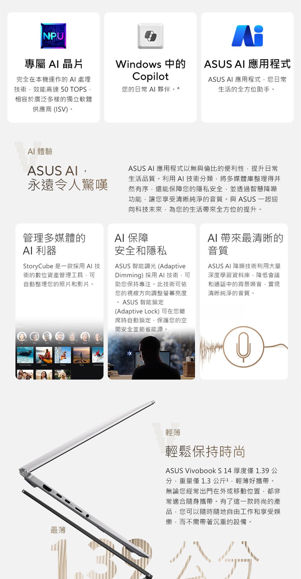 NPU專屬 晶片Windows 中的CopilotASUS  應用程式ASUS  應用程式您日常生活的全方位助手。完全在本機運作的 AI 處理技術效能高達 50 TOPS相容於廣泛多樣的獨立軟體供應商(ISV)。您的日常 AI 夥伴。AI 體驗ASUS AI永遠令人驚嘆ASUS AI 應用程式以無與倫比的便利性提升日常生活品質。利用AI技術分類將多媒體庫整理得井然有序還能保障您的隱私安全並透過智慧降噪功能,讓您享受清晰純淨的音質。與ASUS 一起迎向科技未來,為您的生活帶來全方位的提升。管理多媒體的AI 利器AI 保障StoryCube 是一款採用AI技術的數位資產管理工具,可自動整理您的照片和影片。安全和隱私ASUS 智能調光(AdaptiveDimming) 採用 AI 技術,可助您保持專注。此技術可依您的視線方向調整亮度ASUS 智能鎖定(Adaptive Lock) 可在您離席時自動鎖定,保護您的空間安全並節省能源。AI帶來最清晰的音質ASUS AI 降噪技術利用大量深度學習資料庫,降低會議和通話中的背景噪音,實現清晰純淨的音質。最薄輕薄輕鬆保持時尚ASUS Vivobook S14 厚度1.39公分,重量僅 1.3公斤1,輕薄好攜帶。無論您經常出門在外或移動位置,都非常適合隨身攜帶。有了這一款時尚的產品,您可以隨時隨地自由工作和享受娛樂,而不需帶著沉重的設備。