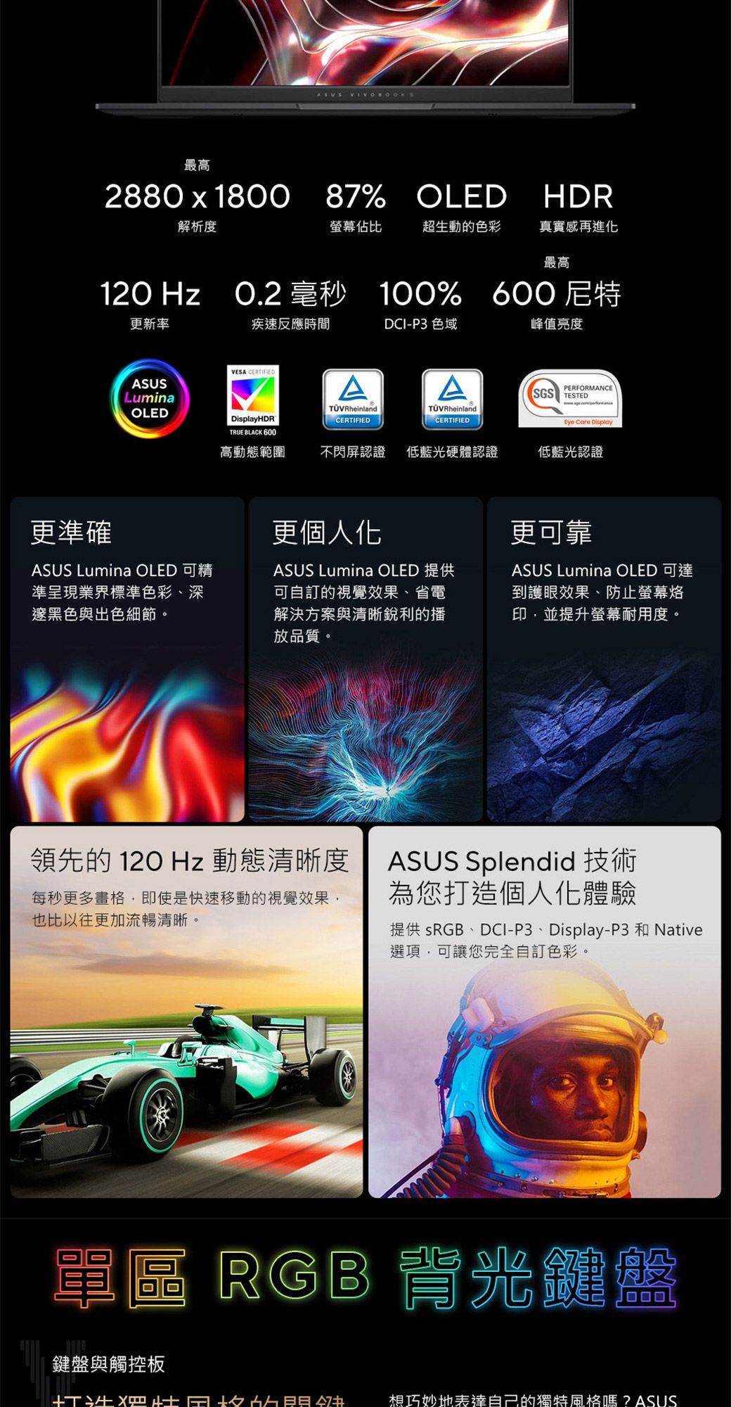 ASUS 最高2880x1800 87% OLED87%OLED HDR解析度螢幕佔比超生動的色彩真實感再進化最高120 Hz O.2 毫秒 100% 尼特更新率疾速反應時間DCI-P3 色域峰值亮度VESA CERTIFIEDASUSLuminaOLEDDisplayHDRTRUE BLACK 600ACERTIFIEDAPERFORMANCESGS TESTED RheinlandTÜVRheinlandCERTIFIEDEye Care Display高動態範圍不閃屏認證 低藍光硬體認證低藍光認證更準確更個人化ASUS Lumina OLED 精準呈現業界標準色彩深邃黑色與出色細節。ASUS Lumina OLED 提供可自訂的視覺效果、省電解決方案與清晰銳利的播放品質。更可靠ASUS Lumina OLED 可達到護眼效果、防止螢幕印並提升螢幕耐用度。領先的120Hz 動態清晰度每秒更多畫格即使是快速移動的視覺效果,也比以往更加流暢清晰。ASUS Splendid 技術為您打造個人化體驗提供 sRGB、DCI-P3、Display-P3 和 Native選項,可讓您完全自訂色彩。單區 RGB背光鍵盤鍵盤與觸控板想巧妙地表達自己的獨特風格嗎?ASUS