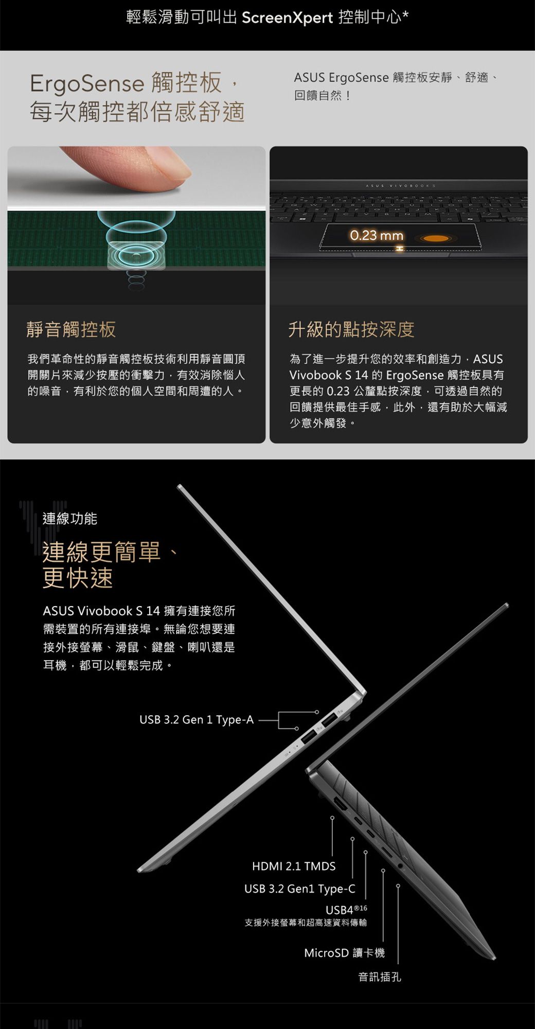 輕鬆滑動可 ScreenXpert 控制中心*ErgoSense 觸控板每次觸控都倍感舒適ASUS ErgoSense 觸控板安靜、舒適、回饋自然!ASUS 0.23 mm靜音觸控板我們革命性的靜音觸控板技術利用靜音圓頂開關片來減少按壓的衝擊力有效消除惱人的噪音有利於您的個人空間和周遭的人。升級的點按深度為了進一步提升您的效率和創造力,ASUSVivobook S 14 的 ErgoSense 觸控板具有更長的0.23 公釐點按深度,可透過自然的回饋提供最佳手感,此外,還有助於大幅減少意外觸發。連線功能連線更簡單、更快速ASUS Vivobook S14 擁有連接您所需裝置的所有連接埠。無論您想要連接外接螢幕、滑鼠、鍵盤、喇叭還是耳機,都可以輕鬆完成。USB 3.2 Gen 1 Type-AHDMI 2.1 TMDSUSB 3.2 Gen1 Type-CUSB4®16支援外接螢幕和超高速資料傳輸MicroSD 讀卡機音訊插孔