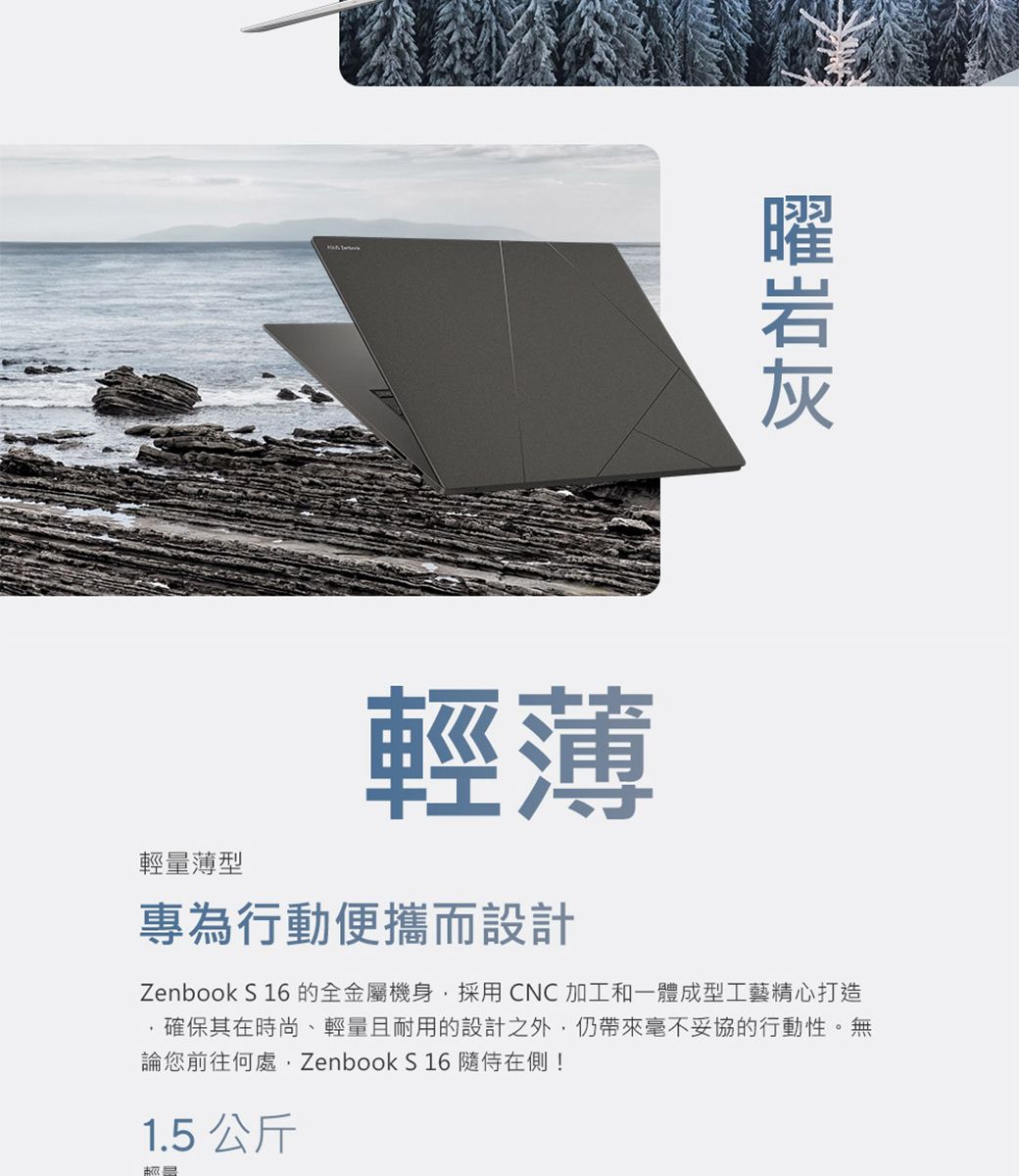 輕量薄型輕薄專為行動便攜而設計Zenbook S 16的全金屬機身採用CNC加工和一體成型工藝精心打造確保其在時尚、輕量且耐用的設計之外毫不妥協的行動性。無論您前往何處, Zenbook S 16在側!1.5 公斤