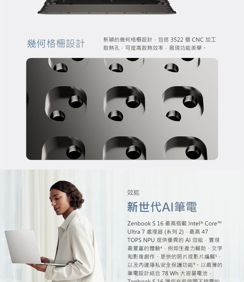 幾何格柵設計新穎幾何格柵設計包括3522 個CNC加工散熱孔可提高散熱效率展現功能美學。效能新世代AI筆電Zenbook S 16 最高搭載Intel® CoreUltra 7處理器(系列2),最高47TOPS NPU 提供優異的AI效能,實現最豐富的體驗,例如生產力輔助、文字和影像創作、更快的照片或影片編輯5,以及隱私安全保護功能。以最薄的筆電設計結合 78Wh 大容量電池, 讓你的