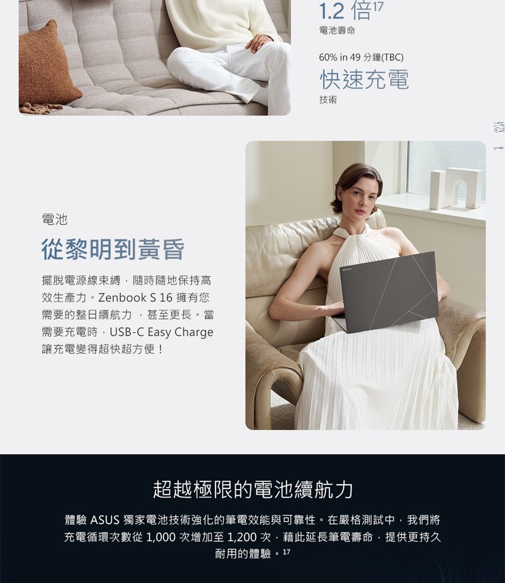 電池從黎明到黃昏擺脫電源線束縛隨時隨地保持高效生產力。Zenbook S 16 擁有您需要的整日續航力甚至更長。當需要充電時,USB-C Easy Charge讓充電變得超快超方便!1.2 電池壽命60% in 49 分鐘(TBC)快速充電技術超越極限的電池續航力體驗 ASUS 獨家電池技術強化的筆電效能與可靠性。在嚴格測試中,我們將充電循環次數從1,000 次增加至1,200次,藉此延長筆電壽命,提供更持久耐用的體驗。17