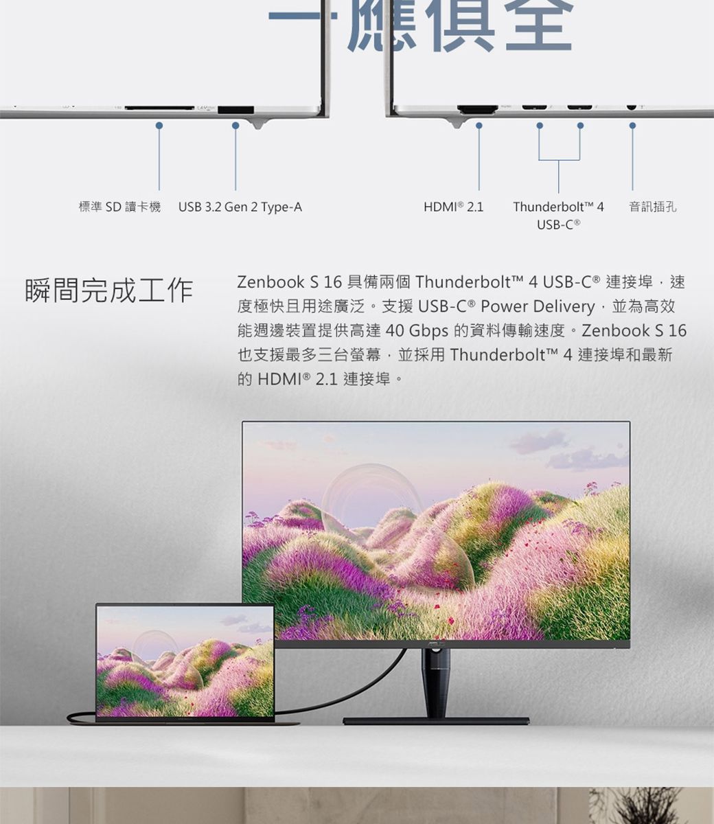 標準SD讀卡機 USB 3.2 Gen 2 Type-A瞬間完成工作應俱全HDMI  2.1Thunderbolt  音訊插孔USB-C ®Zenbook S 16 具備兩個 Thunderbolt™ 4 USB-C ® 連接埠速度極快且用途廣泛。支援USB-C ® Power Delivery並為高效能週邊裝置提供高達 40 Gbps 的資料傳輸速度。Zenbook S 16也支援最多三台螢幕,並採用 Thunderbolt™ 4 連接埠和最新的HDMI ® 2.1 連接埠。