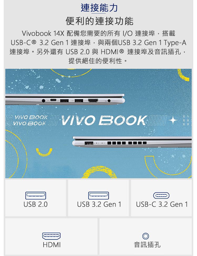 連接能力便利的連接功能Vivobook 14X配備您需要的所有 連接埠搭載USB-C® 3.2 Gen1 連接埠,與兩個USB3.2 Gen1 Type-A連接埠。另外還有USB2.0與HDMI ® 連接埠及音訊插孔提供絕佳的便利性。 VIVO BOOKVIVO BOOKUSB 2.0USB 3.2 Gen 1USB-C 3.2 Gen 1HDMI音訊插孔