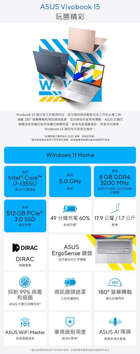 ASUS Vivobook 15玩勝精彩WVivobook 15 讓日常工作變得特別是您隨時隨地輕鬆完成工作的必備工具搭載 180轉軸和視訊鏡頭提供絕佳的使用者體驗 抗菌抗病毒技術保護您經常接觸的筆電表面,避免有害細菌增長,捍衛您的健康Vivobook 15 讓您每天都更加愉快!*台灣之 OLED 螢幕無指紋辨識。*產品規格依型號不同而有所差異,販售規格請洽當地經銷門市為主Windows 11 HomeIntel® Core最高i7-1355U第13代處理器最高最高8 GB DDR45.0 GHz速度3200 MHz採用可升級的 SO-DIMM記憶體最高512 GB  3.0 SSD儲存空間49 分鐘充電 60% 17.9公釐/1.7公斤快速充電輕薄DIRACASUSErgoSense DIRAC提供最佳的打字體驗聽覺宴180°抑制 99% 病毒和細菌視訊鏡頭遮罩180°螢幕轉軸立即保護隱私適合各種用途ASUS 抗菌抗病技術*ASUS  Master 軍規級耐用度疾速連線速度810H 標準。ASUS AI 降噪無噪音視訊會議*產品规格將依型號不同而有所差異。詳細販售規格請洽當地經銷門市為主