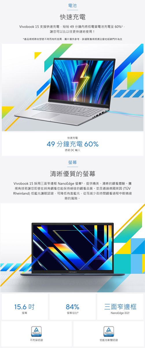 電池快速充電Vivobook 15 支援快速充電短短49分鐘內將低電量電池充電至 60%讓您可以比以往更快速地使用!產品規格將依型號不同而有所差異圖片僅供參考詳細販售規格請洽當地經銷門市為主快速充電49 分鐘充電 60%透過  輸入清晰優質的螢幕Vivobook 15 採用三面窄邊框 NanoEdge 螢幕*提供精美清晰的觀看體驗廣視角技術讓您即使在斜角觀看也能保持絕佳的觀看品質並且通過德國萊因 (TÜVRheinland) 低藍光護眼認證可降低有害藍光,從而減少長時間觀看過程中眼睛疲勞的風險。15.6 84%螢幕螢幕佔比不閃屏認證三面窄邊框NanoEdge 設計低藍光軟體認證