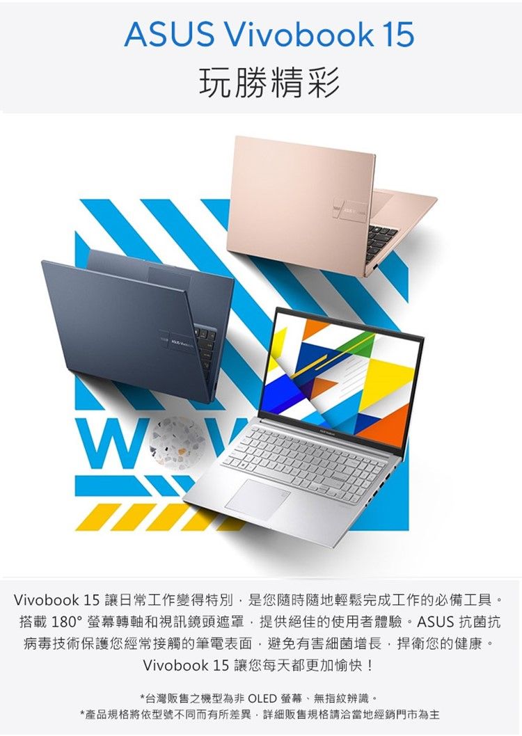 ASUS Vivobook 15玩勝精彩Vivobook 15 讓日常工作變得特別是您隨時隨地輕鬆完成工作的必備工具。搭載180°螢幕轉軸和視訊鏡頭遮罩提供絕佳的使用者體驗。ASUS 抗菌抗病毒技術保護您經常接觸的筆電表面,避免有害細菌增長,捍衛您的健康。Vivobook 15 讓您每天都更加愉快!*台灣販售之機型為非 OLED 螢幕、無指紋辨識。*產品規格將依型號不同而有所差異,詳細販售規格請洽當地經銷門市為主