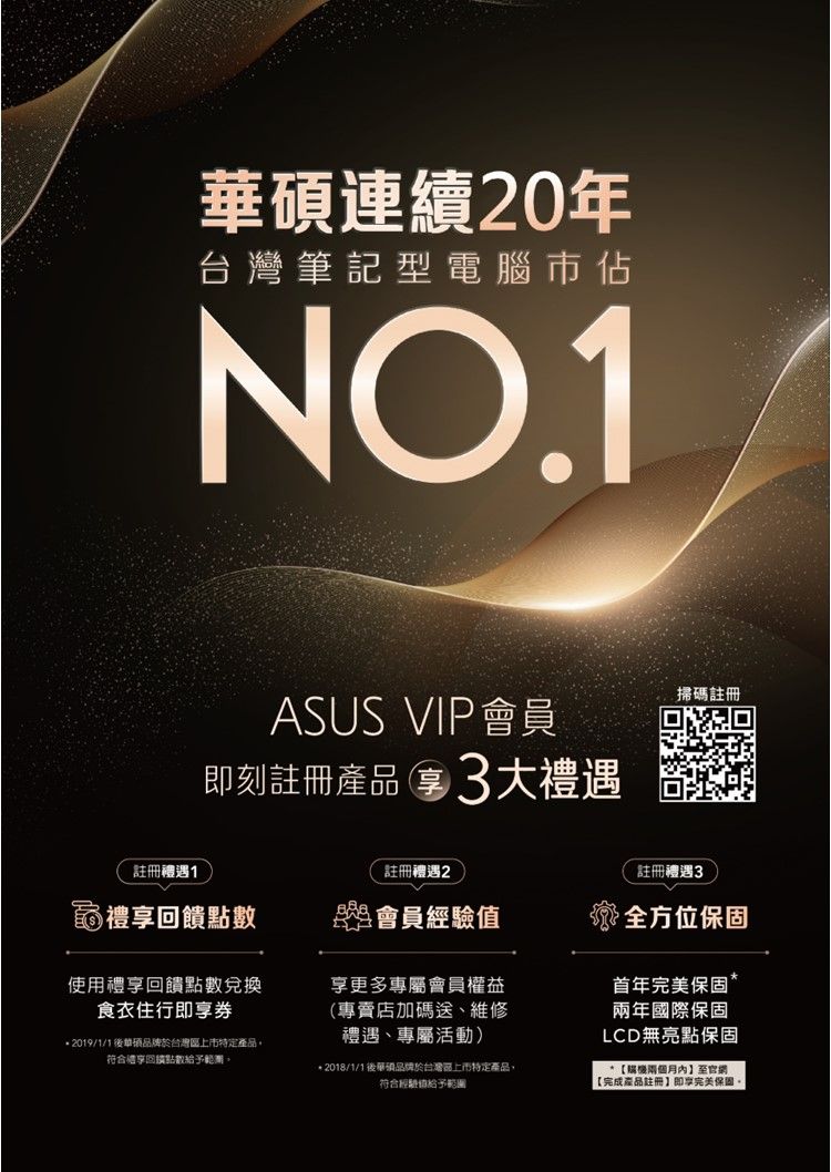 華碩連續20年台灣筆記型電腦市佔NOASUS VIP會員即刻註冊產品3大禮遇掃碼註冊註冊禮遇註冊禮遇2註冊禮遇3禮回饋點數盟會員全方位保固使用禮回饋點數兌換即券2019/1/1華碩於台灣特定產品符合享回積點數。享更多專屬會員權益(專賣店加碼送、維修禮遇、專屬活動) 2018/1/1後華碩品牌於台灣區上市特定產品符合經驗值給予範圍首年保固*兩年國際保固LCD無亮點保固*後【完成產品註冊】即享完美保固。