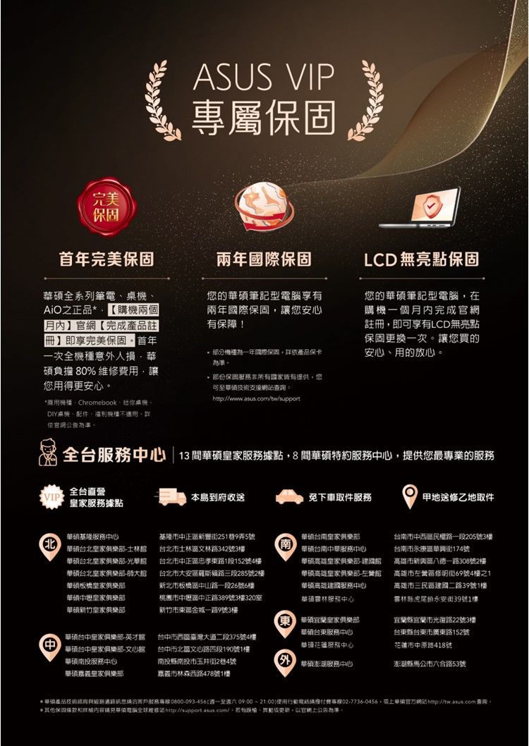 完美ASUS VIP專屬保固首年完美保固兩年國際保固LCD 無亮點保固全系列筆電之正品【購兩個月】官網【完成註冊】即享完美保固首年一次全機意外人損華碩負擔 80% 用讓用得更安心商用機ChromebookDIY桌機、配件、機不依官網公告您的筆記型享有兩年國際保固讓您安心有保障!機種國際保固依產品保卡準保固服務所有國家皆有提供,您可至支援網查詢:http://wwwww.asus.com/tw/support您的華碩筆記型電腦,在購機一個月內完成官網註冊,即可享有LCD無亮點保固更換一次讓您買的安心、用的放心。全台服務心 | 13間華碩家服務據點,8間華碩特約服務中心,提供您最專業的服務VIP全台直營家服務據點本島到府收送免下車取件服務甲地送修乙地取件華碩基隆服務中心華碩台北樂-士華碩台北樂部-光華華碩台北皇家俱樂部-華碩板橋皇家俱樂部華碩中壢皇家俱樂部華碩新竹皇家俱樂部基隆市中正新豐街251巷9弄5號台北市士林區文林路342號3樓台北市中正區忠孝東路1段152號4樓台北市大安區路三段285號2樓新北市板橋區中山路一段26號6樓桃市中壢區中正路389號3樓320新竹市東區金城一路9號3樓南華碩台南皇家俱樂部華碩台南中華服務中心華碩皇家俱樂部-華碩高雄皇家俱樂部-左營華碩高雄建國服務中心林服務中心台南市中西區民權路一段205號3樓台南市永康區華興街174號高雄市新興區八德一路308號2樓高雄市左營區修明街69號4樓之1高雄市三民區建國二路39號1樓林縣虎尾街39號1樓中華碩皇家俱樂部-英才華碩台中皇家俱樂部-文心館華碩南投服務中心華碩嘉義皇家俱樂部台中市西區臺灣大道二段375號4樓台中市北區文心路四段190號1樓南投縣南投市玉井街2巷4號嘉義市林森西路478號1樓東華碩宜蘭皇家俱樂部華碩台東服務中心華碩服務中心宜蘭縣宜蘭市光復路22號3樓台東縣台東市廣東路152號花蓮市中原路418號華碩澎湖服務中心澎湖縣馬公市六合路53號*華產品技術服務專線:0800-093-456週一至週六 09:00-21:00費專線02-7736-0456,華碩網站 查詢。*保固電腦全球維修站http://support.asus.com/。、。以官網上公告為。