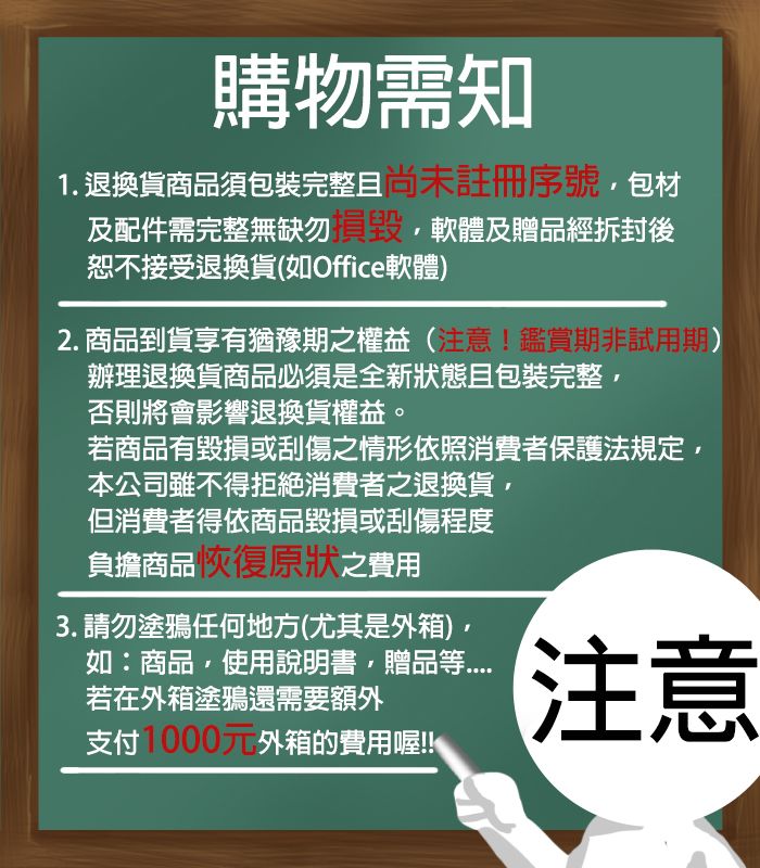 購物需知1. 退換貨商品須包裝完整尚未註冊序號包及配件需完整無缺勿恕不接受退換貨(如Office軟體)軟體及贈品經拆封後2. 商品到貨享有猶豫期之權益(注意!鑑賞期非試用期)辦理退換貨商品必須是全新狀態且包裝完整否則將會影響退換貨權益。若商品有毀損或刮傷之情形依照消費者保護法規定,本公司雖不得拒絕消費者之退換貨,但消費者得依商品毀損或刮傷程度負擔商品恢復原狀之費用3. 請勿塗鴉任何地方(尤其是外箱),如:商品,使用說明書,贈品等若在外箱塗鴉還需要額外支付1000元外箱的費用喔!!注意
