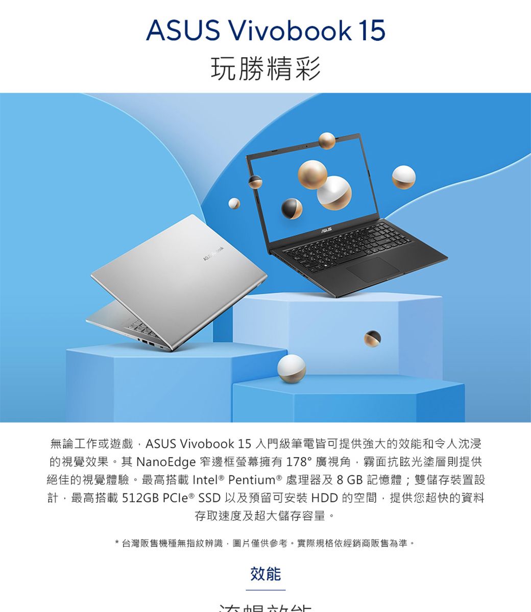 US Vivobook 15玩勝精彩AS 無論工作或遊戲ASUS Vivobook 15 入門級筆電皆可提供強大的效能和令人沈浸的視覺效果。 NanoEdge 窄邊框螢幕擁有178°廣視角霧面抗眩光塗層則提供絕佳的視覺體驗。最高搭載Intel Pentium ® 處理器及8GB記憶體;雙儲存裝置設計,最高搭載 512GB  ® SSD 以及預留可安裝 HDD 的空間,提供您超快的資料存取速度及超大儲存容量。*台灣販售機種無指紋辨識,圖片僅供參考。實際規格依經銷商販售為準。效能