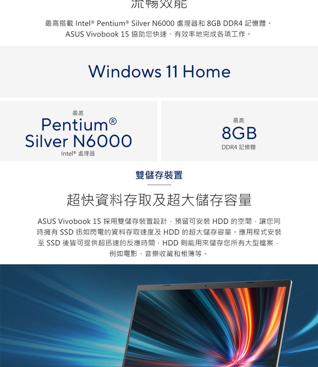 最高搭載 Intel® Pentium ® Silver N6000 處理器和 8GB DDR4 記憶體ASUS Vivobook 15 協助您快速、有效率地完成各項工作。Windows 11 Home最高Pentium®Silver N6000Intel® 處理器雙儲存裝置最高8GBDDR4 記憶體超快資料存取及超大儲存容量ASUS Vivobook 15 採用雙儲存裝置設計預留可安裝 HDD 的空間,讓您同時擁有 SSD 迅如閃電的資料存取速度及HDD 的超大儲存容量。應用程式安裝至 SSD 後皆可提供超迅速的反應時間,HDD 則能用來儲存您所有大型檔案,例如電影、音樂收藏和相簿等。