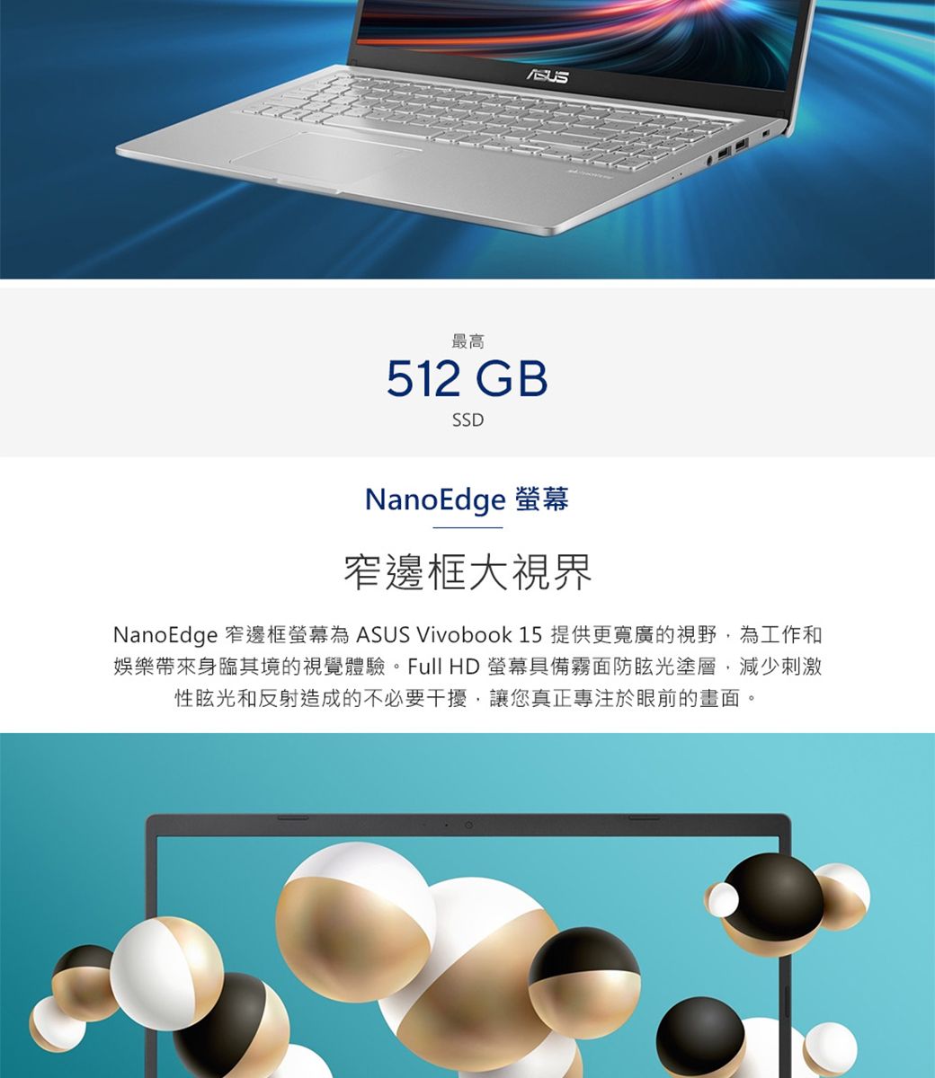 最高512 GBSSDNanoEdge 窄邊框大視界NanoEdge 窄邊框螢幕 ASUS Vivobook 15 提供更寬廣的視野為工作和娛樂帶來身臨其境的視覺體驗。Full HD 螢幕具備霧面防眩光塗層,減少刺激性眩光和反射造成的不必要干擾,讓您真正專注於眼前的