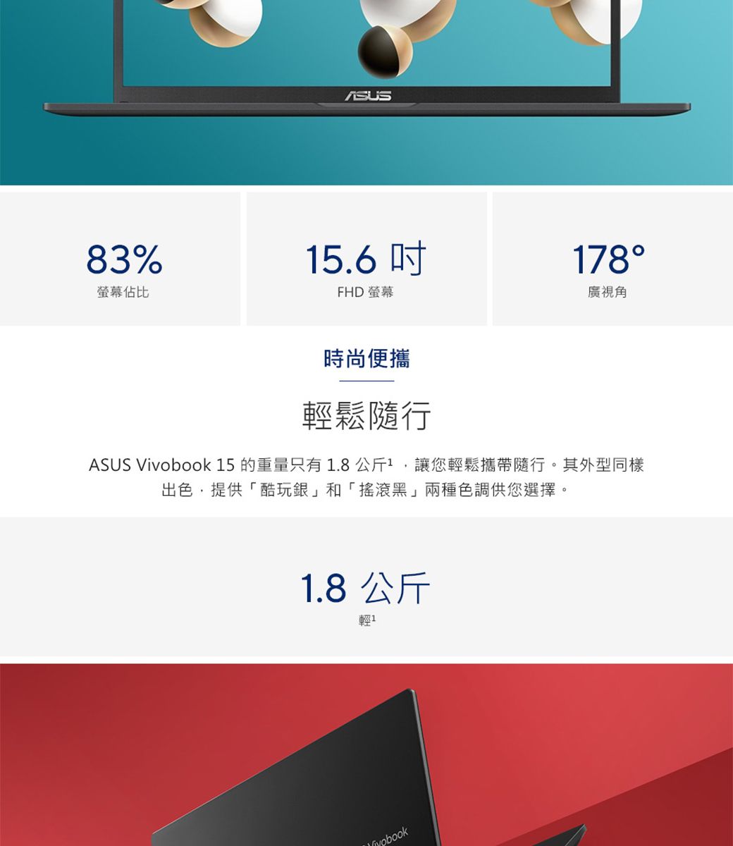 83%螢幕佔比15.6 FHD 螢幕178廣視角時尚便攜輕鬆隨行ASUS  15 的重量只有1.8公斤1,讓您輕鬆攜帶隨行。其外型同樣出色,提供「酷玩銀和「搖滾黑」兩種色調供您選擇。1.8 公斤輕1Vivobook