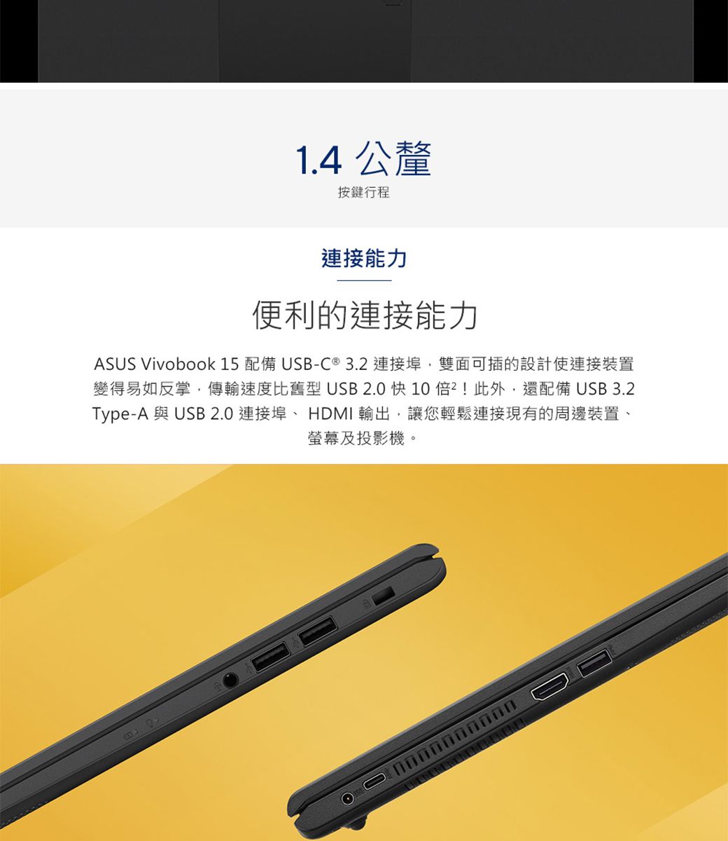 1.4 公釐按鍵行程連接能力便利的連接能力ASUS Vivobook 15配備 USB-C ®3.2 連接,雙面可插的設計使連接裝置變得易如反掌,傳輸速度比舊型USB2.0 快10!此外,還配備 USB3.2Type-A 與 USB 2.0 連接埠 HDMI 輸出,讓您輕鬆連接現有的周邊裝置、螢幕及投影機。0000000000