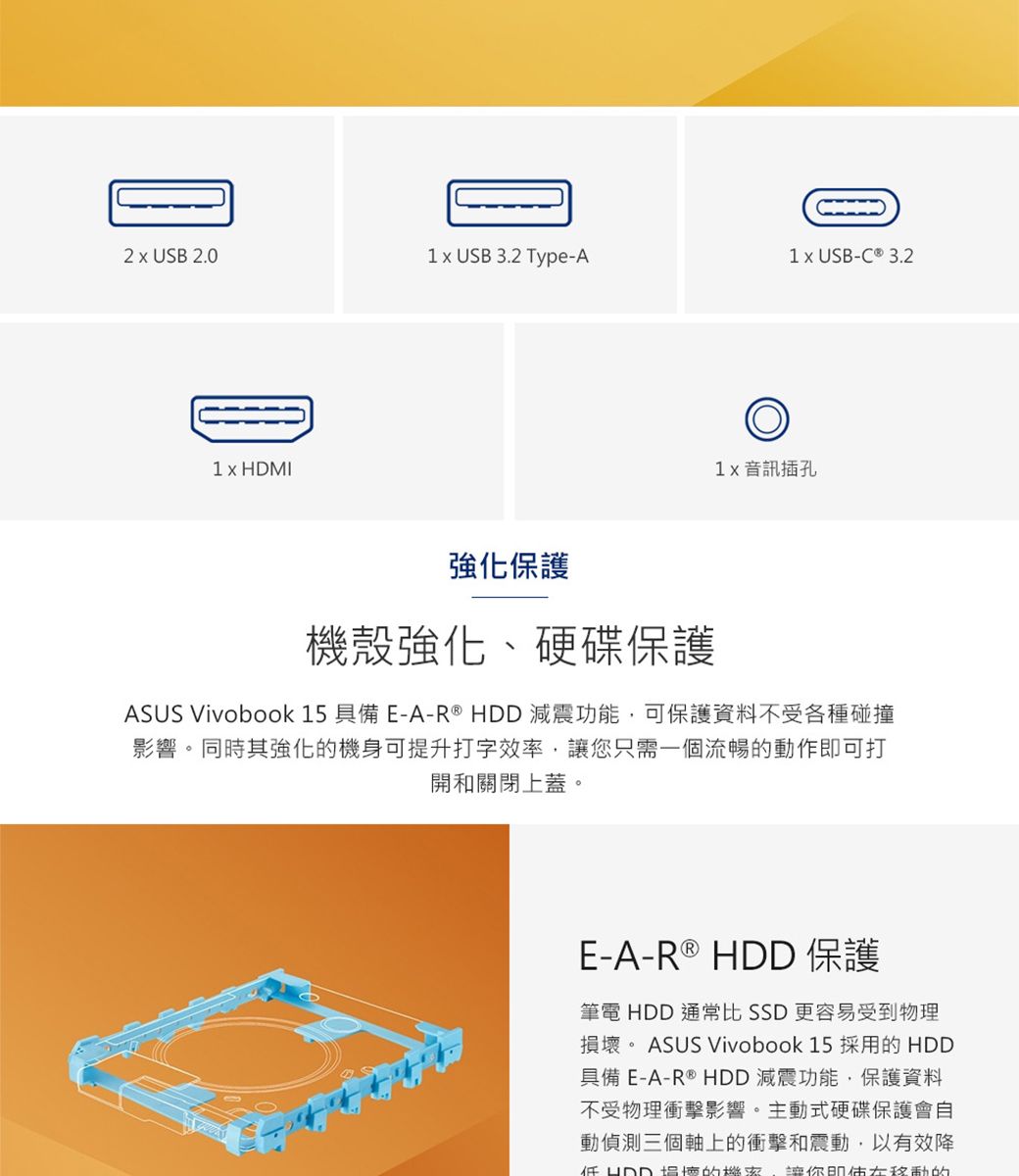 2  USB 2.0 USB 3.2 Type-A1 USB-C ® 3.21 x HDMI 音訊插孔強化保護機殼強化、硬碟保護ASUS Vivobook 15 具備E-A-R ®  減震功能,可保護資料不受各種碰撞影響。同時其強化的機身可提升打字效率,讓您只需一個流暢的動作即可打開和關閉上蓋。E-A-R ® HDD 保護筆電 HDD 通常比 SSD 更容易受到物理損。 ASUS Vivobook 15 採用的 HDD具備E-A-R ® HDD 減震功能,保護資料不受物理衝擊影響。主動式硬碟保護會自動偵測三個軸上的衝擊和震動,以有效降HDD壞的 讓你移動的