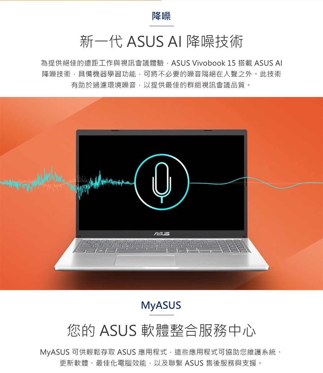 降噪新一代 ASUS  降噪技術為提供絕佳的遠距工作與視訊會議體驗ASUS Vivobook 15 搭載 ASUS AI降噪技術具備機器學習功能,可將不必要的噪音隔絕在人聲之外。此技術有助於過濾環境噪音,以提供最佳的群組視訊會議品質。ASUSMyASUS您的 ASUS 軟體整合服務中心MyASUS 可供輕鬆存取 ASUS 應用程式,這些應用程式可協助您維護系統、更新軟體、最佳化電腦效能,以及聯繫 ASUS 售後服務與支援。